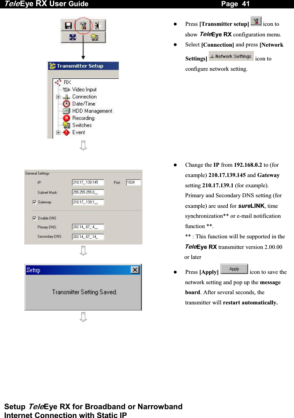 Tele Eye RX User Guide                                                                   Page  41  Setup TeleEye RX for Broadband or Narrowband  Internet Connection with Static IP        Press [Transmitter setup]  icon to show TeleEye RX configuration menu.   Select [Connection] and press [Network Settings]  icon to configure network setting.       Change the IP from 192.168.0.2 to (for example) 210.17.139.145 and Gateway setting 210.17.139.1 (for example). Primary and Secondary DNS setting (for example) are used for sureLINK, time synchronization** or e-mail notification function **. ** : This function will be supported in the TeleEye RX transmitter version 2.00.00 or later      Press [Apply]  icon to save the network setting and pop up the message board. After several seconds, the transmitter will restart automatically. 