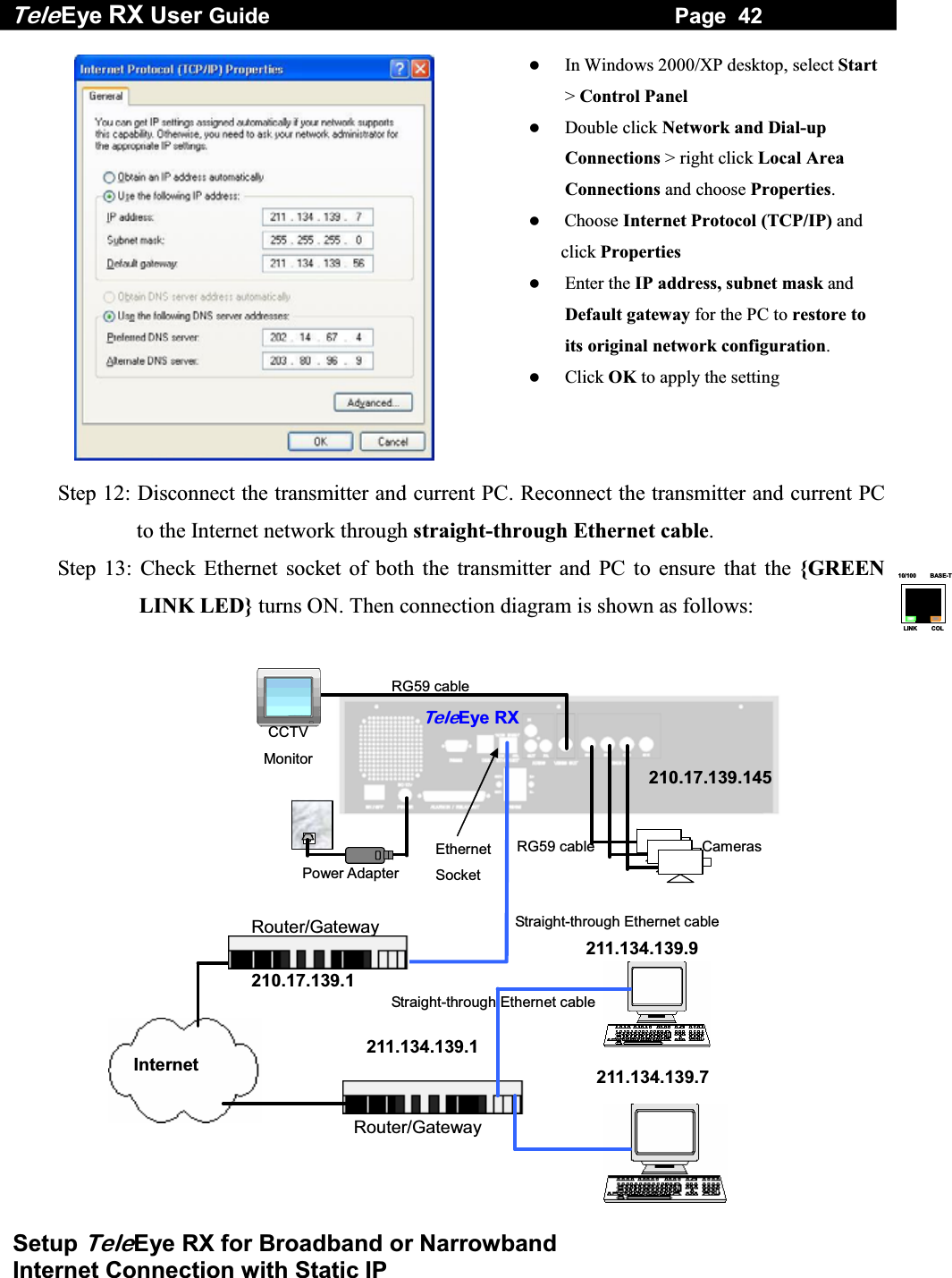 Tele Eye RX User Guide                                                                   Page  42  Setup TeleEye RX for Broadband or Narrowband  Internet Connection with Static IP 10/100     BASE-TLINK     COL    In Windows 2000/XP desktop, select Start> Control Panel   Double click Network and Dial-up Connections > right click Local Area Connections and choose Properties.   Choose Internet Protocol (TCP/IP) and   click Properties   Enter the IP address, subnet mask and Default gateway for the PC to restore to its original network configuration.    Click OK to apply the setting  Step 12: Disconnect the transmitter and current PC. Reconnect the transmitter and current PC to the Internet network through straight-through Ethernet cable. Step 13: Check Ethernet socket of both the transmitter and PC to ensure that the {GREEN LINK LED} turns ON. Then connection diagram is shown as follows:  RG59 cableRG59 cable Power Adapter Ethernet Socket CCTV Monitor TeleEye RXCameras 210.17.139.145 211.134.139.7211.134.139.9 Internet 210.17.139.1 Router/Gateway 211.134.139.1 Router/Gateway Straight-through Ethernet cable Straight-through Ethernet cable  