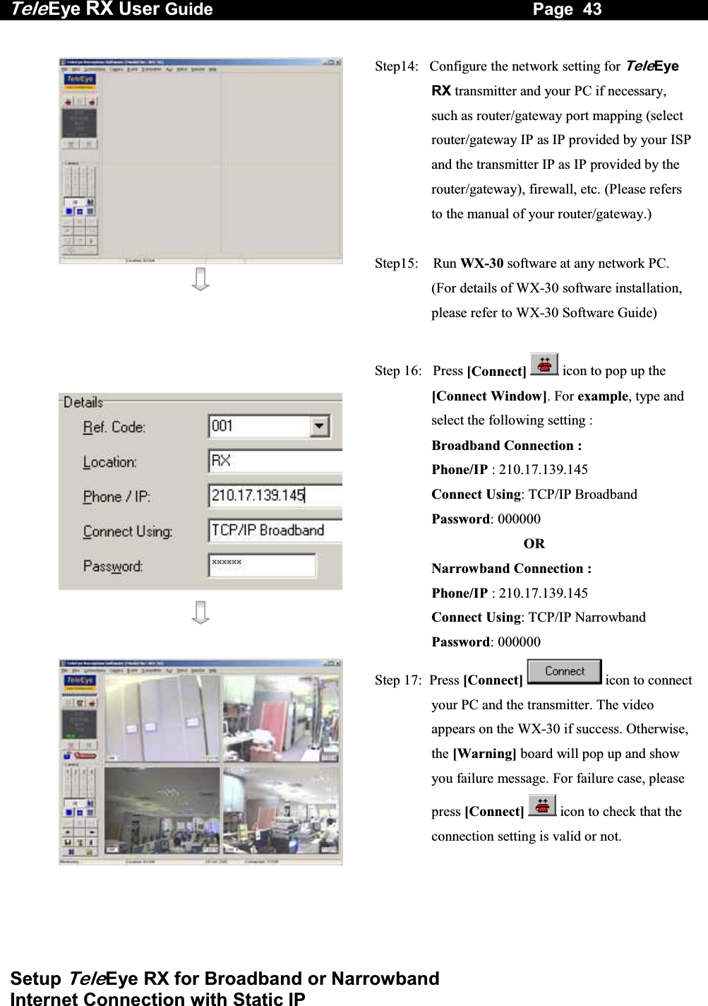 Tele Eye RX User Guide                                                                   Page  43  Setup TeleEye RX for Broadband or Narrowband  Internet Connection with Static IP      Step14:   Configure the network setting for TeleEye RX transmitter and your PC if necessary, such as router/gateway port mapping (select router/gateway IP as IP provided by your ISP and the transmitter IP as IP provided by the router/gateway), firewall, etc. (Please refers to the manual of your router/gateway.)  Step15:    Run WX-30 software at any network PC. (For details of WX-30 software installation, please refer to WX-30 Software Guide)      Step 16:   Press [Connect]  icon to pop up the [Connect Window]. For example, type and select the following setting : Broadband Connection : Phone/IP : 210.17.139.145 Connect Using: TCP/IP Broadband Password: 000000 OR Narrowband Connection : Phone/IP : 210.17.139.145 Connect Using: TCP/IP Narrowband Password: 000000   Step 17:  Press [Connect] icon to connect your PC and the transmitter. The video appears on the WX-30 if success. Otherwise, the [Warning] board will pop up and show you failure message. For failure case, please press [Connect]  icon to check that the connection setting is valid or not.  
