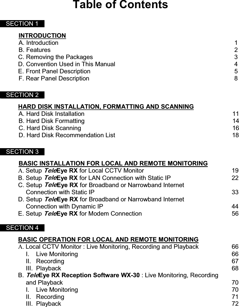  Table of Contents    SECTION 1   INTRODUCTION A. Introduction          1 B. Features           2 C. Removing the Packages        3 D. Convention Used in This Manual       4  E. Front Panel Description         5 F. Rear Panel Description         8    SECTION 2  HARD DISK INSTALLATION, FORMATTING AND SCANNING A. Hard Disk Installation                                                                                      11 B. Hard Disk Formatting                                                                                      14 C. Hard Disk Scanning                                                                                        16 D. Hard Disk Recommendation List                                                                    18   SECTION 3  BASIC INSTALLATION FOR LOCAL AND REMOTE MONITORING  A. Setup TeleEye RX for Local CCTV Monitor  19 B. Setup TeleEye RX for LAN Connection with Static IP  22 C. Setup TeleEye RX for Broadband or Narrowband Internet    Connection with Static IP             33 D. Setup TeleEye RX for Broadband or Narrowband Internet  Connection with Dynamic IP       44 E. Setup TeleEye RX for Modem Connection            56  SECTION 4  BASIC OPERATION FOR LOCAL AND REMOTE MONITORING A. Local CCTV Monitor : Live Monitoring, Recording and Playback  66  I. Live Monitoring      66  II. Recording     67  III. Playback     68 B. TeleEye RX Reception Software WX-30 : Live Monitoring, Recording    and Playback  70  I. Live Monitoring         70   II. Recording          71   III. Playback          72     