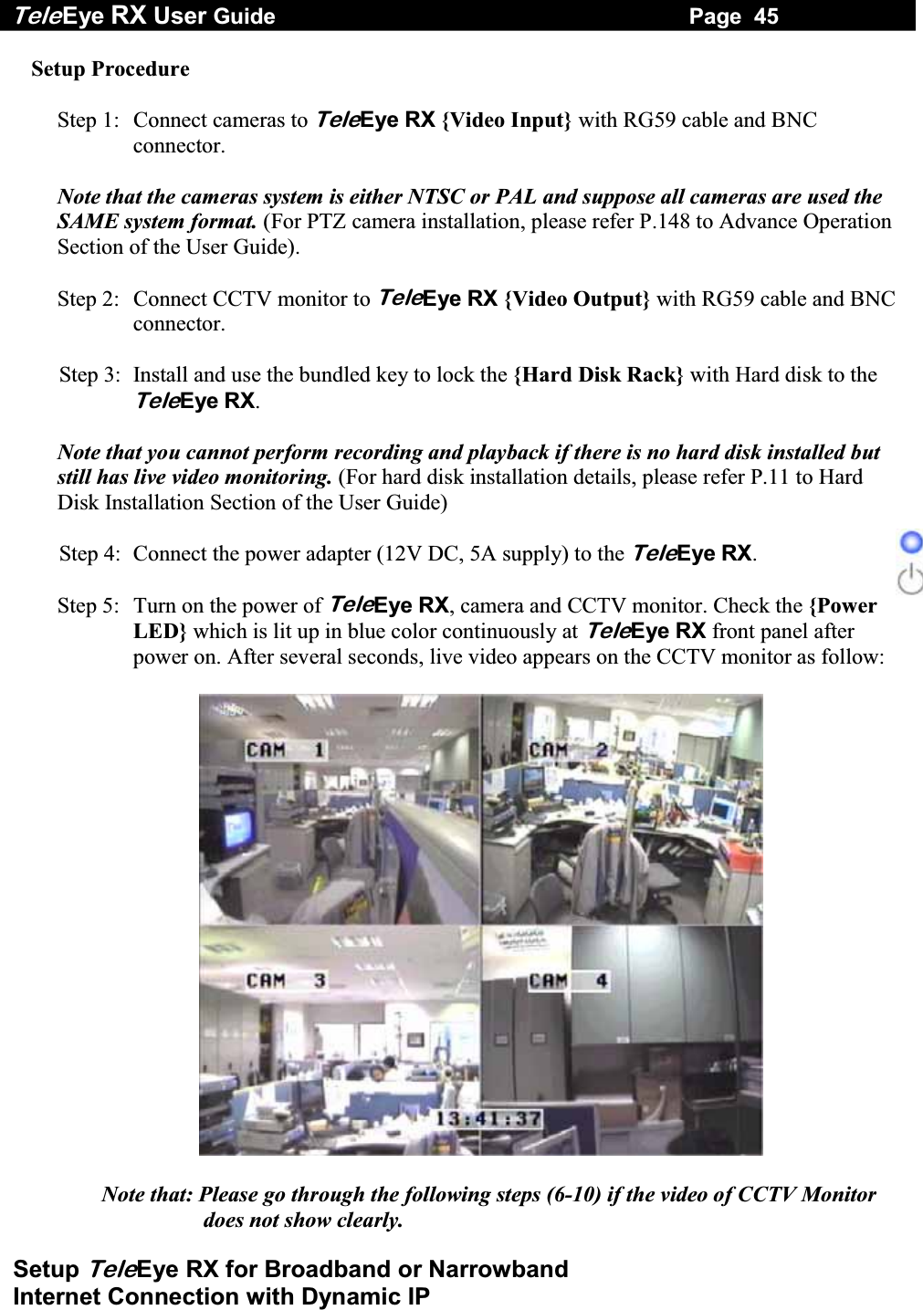 Tele Eye RX User Guide                                                                   Page  45  Setup TeleEye RX for Broadband or Narrowband  Internet Connection with Dynamic IP Setup Procedure  Step 1:  Connect cameras to TeleEye RX {Video Input} with RG59 cable and BNC connector.  Note that the cameras system is either NTSC or PAL and suppose all cameras are used the SAME system format. (For PTZ camera installation, please refer P.148 to Advance Operation Section of the User Guide).  Step 2:  Connect CCTV monitor to TeleEye RX {Video Output} with RG59 cable and BNC connector.  Step 3:  Install and use the bundled key to lock the {Hard Disk Rack} with Hard disk to the TeleEye RX.   Note that you cannot perform recording and playback if there is no hard disk installed but still has live video monitoring. (For hard disk installation details, please refer P.11 to Hard Disk Installation Section of the User Guide)  Step 4:  Connect the power adapter (12V DC, 5A supply) to the TeleEye RX.  Step 5:  Turn on the power of TeleEye RX, camera and CCTV monitor. Check the {Power LED} which is lit up in blue color continuously at TeleEye RX front panel after power on. After several seconds, live video appears on the CCTV monitor as follow:    Note that: Please go through the following steps (6-10) if the video of CCTV Monitor does not show clearly.