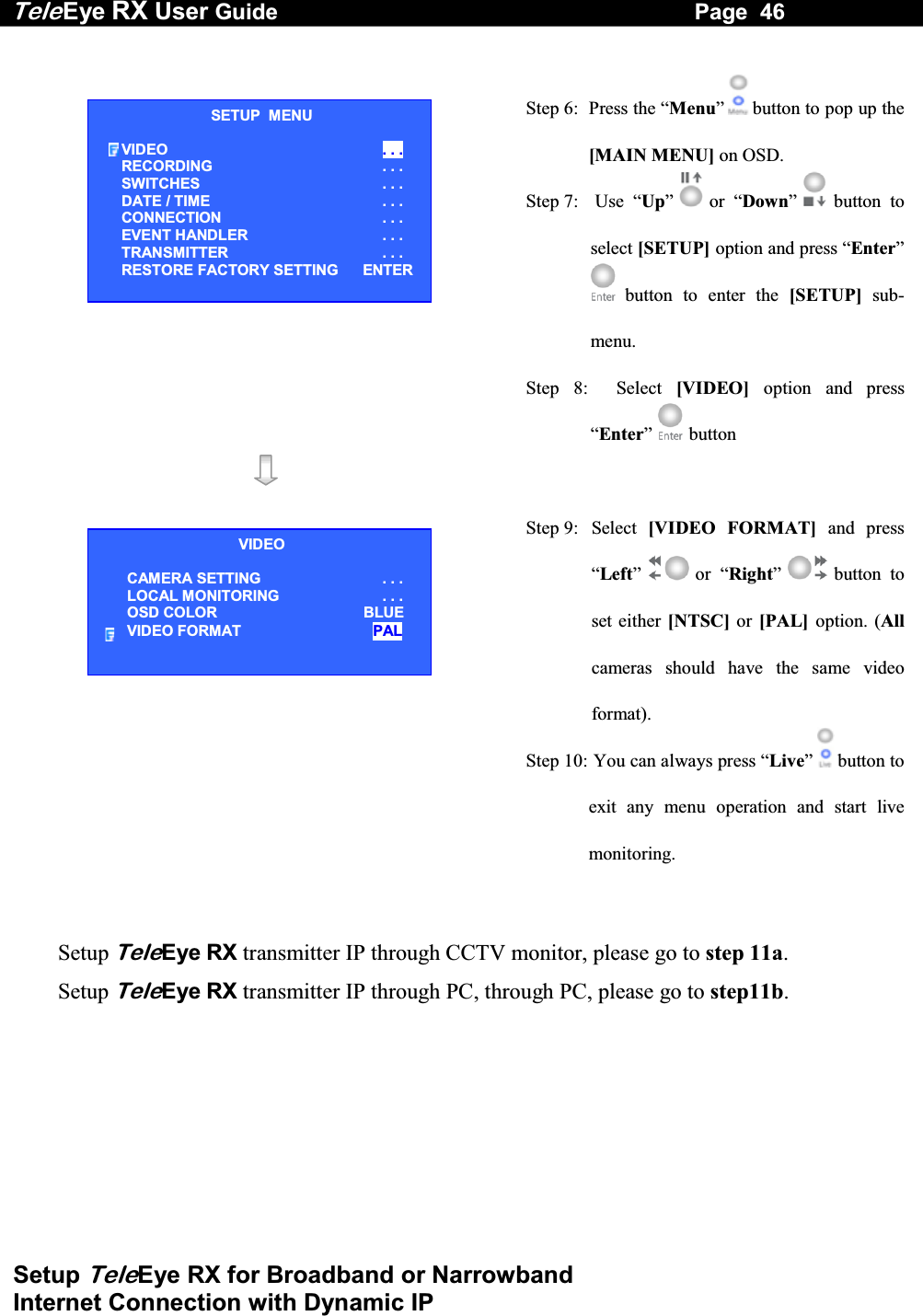 Tele Eye RX User Guide                                                                   Page  46  Setup TeleEye RX for Broadband or Narrowband  Internet Connection with Dynamic IP   Step 6:  Press the &ldquo;Menu&rdquo; button to pop up the [MAIN MENU] on OSD. Step 7:   Use  &ldquo;Up&rdquo;   or  &ldquo;Down&rdquo; button to select [SETUP] option and press &ldquo;Enter&rdquo; button to enter the [SETUP] sub-menu. Step 8:  Select [VIDEO] option and press &ldquo;Enter&rdquo;   button     Step 9:  Select  [VIDEO FORMAT] and press &ldquo;Left&rdquo;  or &ldquo;Right&rdquo; button to set either [NTSC] or [PAL] option. (Allcameras should have the same video format). Step 10:  You can always press &ldquo;Live&rdquo; button to exit any menu operation and start live monitoring.   Setup TeleEye RX transmitter IP through CCTV monitor, please go to step 11a.  Setup TeleEye RX transmitter IP through PC, through PC, please go to step11b.     SETUP  MENU VIDEO  . . . RECORDING                         . . . SWITCHES  . . . DATE / TIME  . . . CONNECTION  . . . EVENT HANDLER  . . . TRANSMITTER  . . . RESTORE FACTORY SETTING    ENTER VIDEO CAMERA SETTING . . . LOCAL MONITORING                     . . . OSD COLOR  BLUE VIDEO FORMAT  PAL 