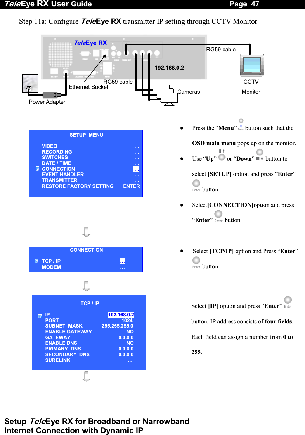 Tele Eye RX User Guide                                                                   Page  47  Setup TeleEye RX for Broadband or Narrowband  Internet Connection with Dynamic IP Step 11a: Configure TeleEye RX transmitter IP setting through CCTV Monitor   RG59 cablePower Adapter Ethernet Socket Te l eEye RXCameras 192.168.0.2CCTV Monitor RG59 cable     Press the &ldquo;Menu&rdquo;  button such that the OSD main menu pops up on the monitor.  Use &ldquo;Up&rdquo;   or &ldquo;Down&rdquo;  button to select [SETUP] option and press &ldquo;Enter&rdquo;  button.   Select[CONNECTION]option and press &ldquo;Enter&rdquo;   button         Select [TCP/IP] option and Press &ldquo;Enter&rdquo; button      Select [IP] option and press &ldquo;Enter&rdquo;  button. IP address consists of four fields. Each field can assign a number from 0 to 255.    SETUP  MENU VIDEO . . .RECORDING                         . . .SWITCHES  . . .DATE / TIME  . . .CONNECTION  . . .EVENT HANDLER  . . .TRANSMITTER  . . .RESTORE FACTORY SETTING  ENTERCONNECTION TCP / IP  &hellip;  MODEM &hellip; TCP / IP  IP  192.168.0.2  PORT  1024 SUBNET  MASK  255.255.255.0 ENABLE GATEWAY  NO GATEWAY  0.0.0.0 ENABLE DNS  NO PRIMARY  DNS   0.0.0.0 SECONDARY  DNS   0.0.0.0 SURELINK  &hellip; 