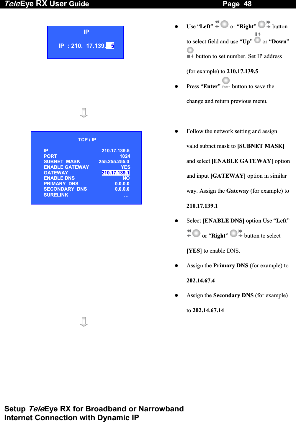 Tele Eye RX User Guide                                                                   Page  48  Setup TeleEye RX for Broadband or Narrowband  Internet Connection with Dynamic IP     Use &ldquo;Left&rdquo;   or &ldquo;Right&rdquo;   button to select field and use &ldquo;Up&rdquo;   or &ldquo;Down&rdquo;  button to set number. Set IP address (for example) to 210.17.139.5   Press &ldquo;Enter&rdquo;  button to save the change and return previous menu.        Follow the network setting and assign valid subnet mask to [SUBNET MASK] and select [ENABLE GATEWAY] option and input [GATEWAY] option in similar way. Assign the Gateway (for example) to 210.17.139.1   Select [ENABLE DNS] option Use &ldquo;Left&rdquo;  or &ldquo;Right&rdquo;   button to select [YES] to enable DNS.   Assign the Primary DNS (for example) to 202.14.67.4   Assign the Secondary DNS (for example) to 202.14.67.14    IP IP  : 210.  17.139.   5 TCP / IP  IP 210.17.139.5  PORT 1024 SUBNET  MASK  255.255.255.0 ENABLE GATEWAY   YES GATEWAY  210.17.139.1 ENABLE DNS  NO PRIMARY  DNS   0.0.0.0 SECONDARY  DNS   0.0.0.0 SURELINK  &hellip; 