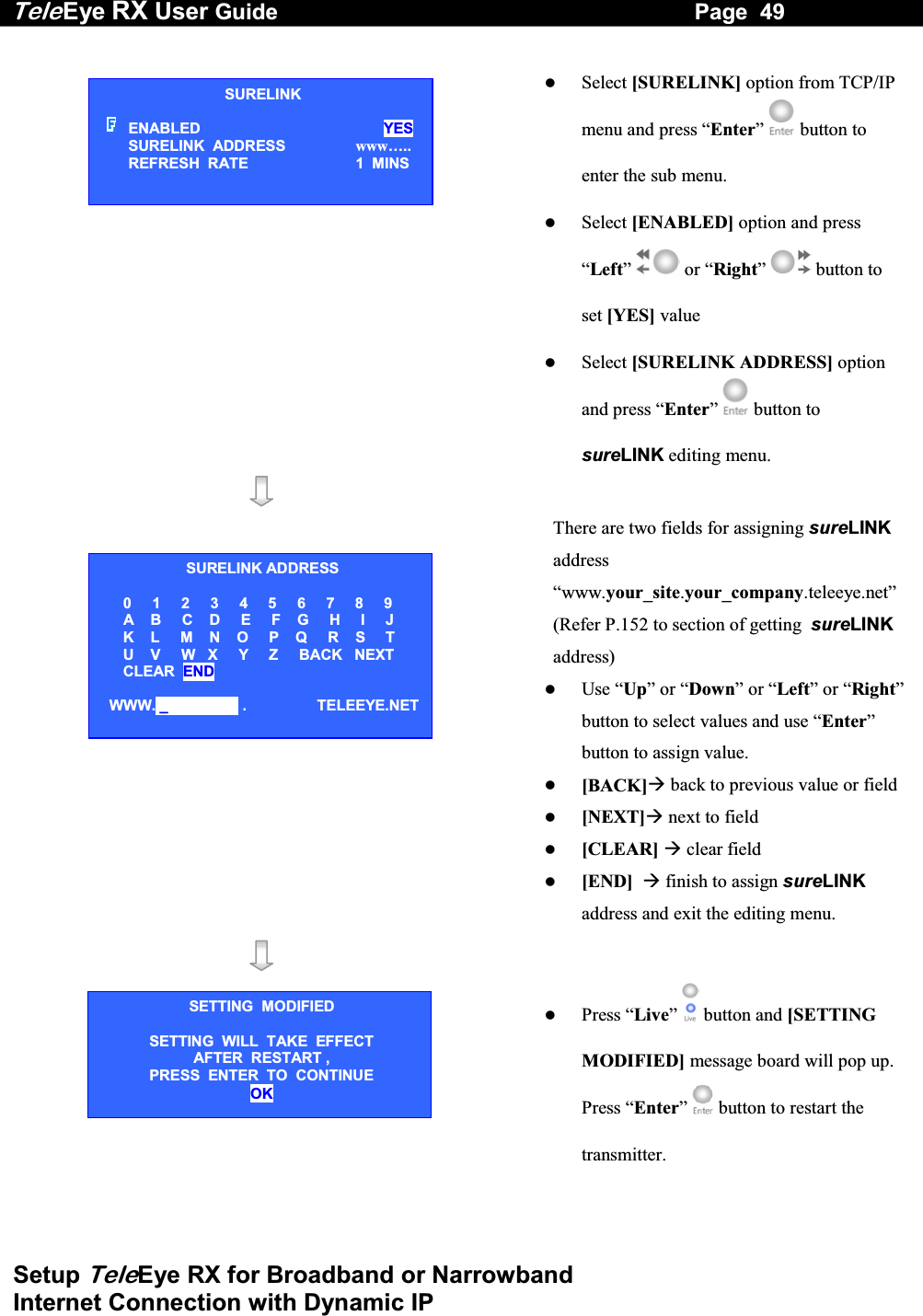 Tele Eye RX User Guide                                                                   Page  49  Setup TeleEye RX for Broadband or Narrowband  Internet Connection with Dynamic IP     Select [SURELINK] option from TCP/IP menu and press &ldquo;Enter&rdquo;   button to enter the sub menu.   Select [ENABLED] option and press &ldquo;Left&rdquo;  or &ldquo;Right&rdquo;  button to set [YES] value   Select [SURELINK ADDRESS] option and press &ldquo;Enter&rdquo;   button to sureLINK editing menu.      There are two fields for assigning sureLINK address &ldquo;www.your_site.your_company.teleeye.net&rdquo; (Refer P.152 to section of getting  sureLINK address)   Use &ldquo;Up&rdquo; or &ldquo;Down&rdquo; or &ldquo;Left&rdquo; or &ldquo;Right&rdquo; button to select values and use &ldquo;Enter&rdquo; button to assign value.   [BACK] back to previous value or field  [NEXT] next to field   [CLEAR]  clear field   [END]   finish to assign sureLINK address and exit the editing menu.        Press &ldquo;Live&rdquo;  button and [SETTING MODIFIED] message board will pop up. Press &ldquo;Enter&rdquo;   button to restart the transmitter. SURELINK ENABLED  YES SURELINK  ADDRESS  www&hellip;.. REFRESH  RATE  1  MINS SURELINK ADDRESS        0     1     2     3     4     5     6     7     8     9        A    B     C    D     E     F    G     H     I     J        K    L     M    N    O     P    Q     R    S     T        U    V     W   X     Y     Z     BACK   NEXT        CLEAR  END  WWW. _                  .                 TELEEYE.NETSETTING  MODIFIED SETTING  WILL  TAKE  EFFECT AFTER  RESTART ,  PRESS  ENTER  TO  CONTINUE OK 