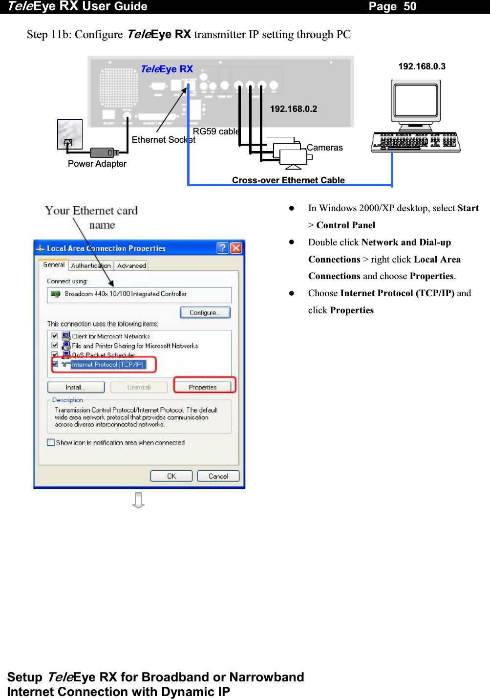 Tele Eye RX User Guide                                                                   Page  50  Setup TeleEye RX for Broadband or Narrowband  Internet Connection with Dynamic IP Step 11b: Configure TeleEye RX transmitter IP setting through PC   RG59 cable Power Adapter Ethernet Socket Te l eEye RXCameras 192.168.0.2192.168.0.3Cross-over Ethernet Cable       In Windows 2000/XP desktop, select Start> Control Panel   Double click Network and Dial-up Connections > right click Local Area Connections and choose Properties.   Choose Internet Protocol (TCP/IP) and click Properties 
