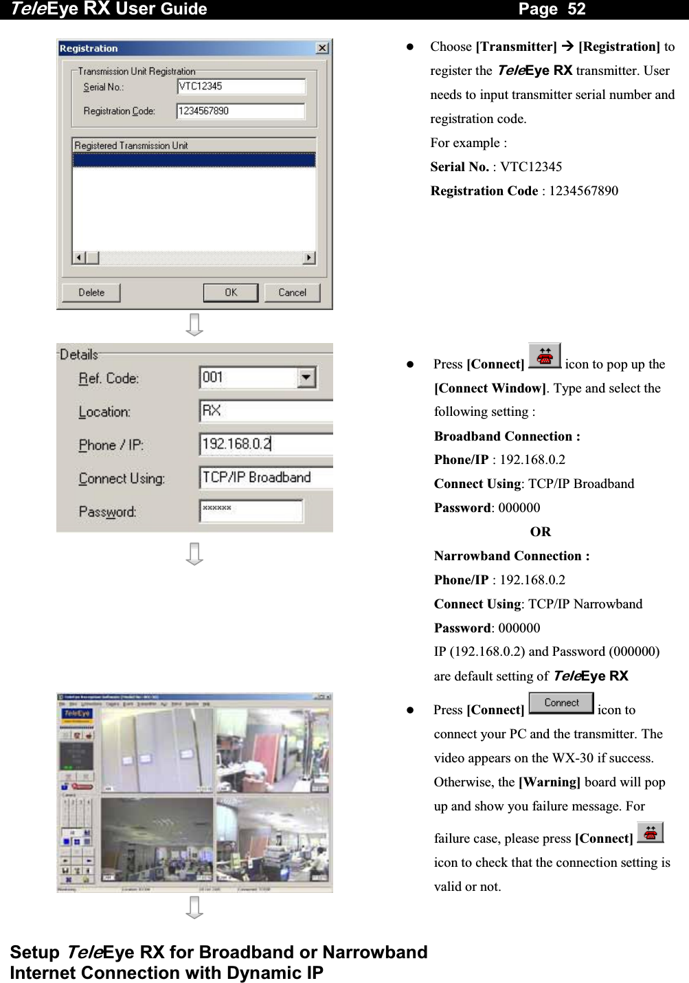 Tele Eye RX User Guide                                                                   Page  52  Setup TeleEye RX for Broadband or Narrowband  Internet Connection with Dynamic IP      Choose [Transmitter]  [Registration] to register the TeleEye RX transmitter. User needs to input transmitter serial number and registration code.        For example : Serial No. : VTC12345 Registration Code : 1234567890      Press [Connect]  icon to pop up the [Connect Window]. Type and select the following setting : Broadband Connection : Phone/IP : 192.168.0.2  Connect Using: TCP/IP Broadband Password: 000000   OR Narrowband Connection : Phone/IP : 192.168.0.2  Connect Using: TCP/IP Narrowband Password: 000000 IP (192.168.0.2) and Password (000000) are default setting of TeleEye RX      Press [Connect]  icon to connect your PC and the transmitter. The video appears on the WX-30 if success. Otherwise, the [Warning] board will pop up and show you failure message. For failure case, please press [Connect]  icon to check that the connection setting is valid or not. 