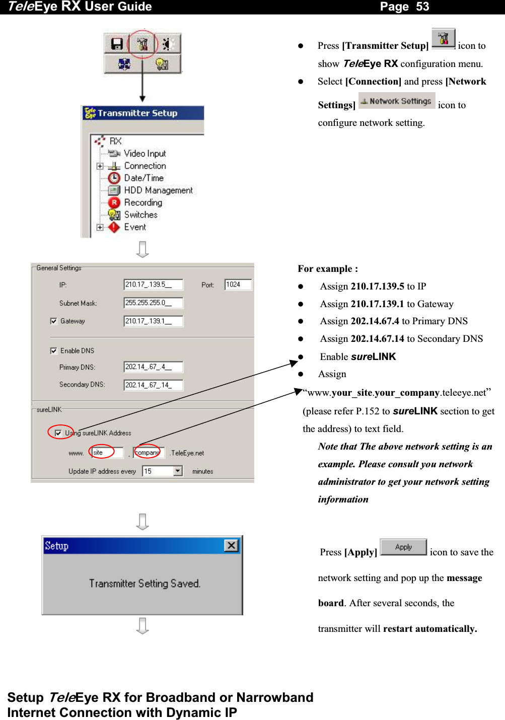 Tele Eye RX User Guide                                                                   Page  53  Setup TeleEye RX for Broadband or Narrowband  Internet Connection with Dynamic IP       Press [Transmitter Setup]  icon to show TeleEye RX configuration menu.   Select [Connection] and press [Network Settings]  icon to configure network setting.  For example :   Assign 210.17.139.5 to IP   Assign 210.17.139.1 to Gateway   Assign 202.14.67.4 to Primary DNS   Assign 202.14.67.14 to Secondary DNS   Enable sureLINK   Assign &ldquo;www.your_site.your_company.teleeye.net&rdquo; (please refer P.152 to sureLINK section to get the address) to text field.  Note that The above network setting is an example. Please consult you network administrator to get your network setting information       Press [Apply] icon to save the network setting and pop up the message board. After several seconds, the transmitter will restart automatically.  