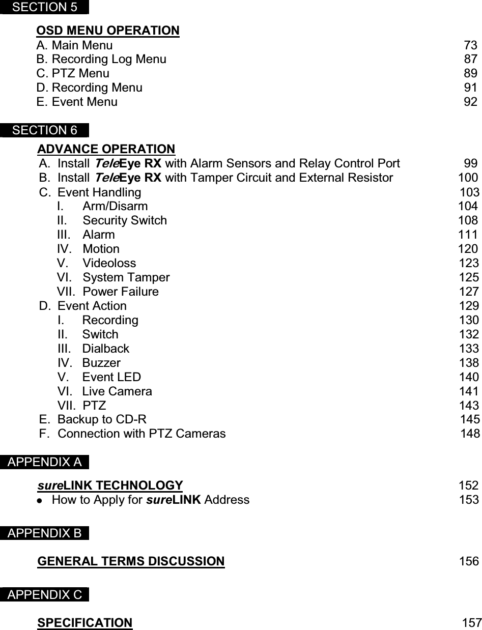  SECTION 5   OSD MENU OPERATION  A. Main Menu         73 B. Recording Log Menu                                                                               87 C. PTZ Menu                                                                                                    89 D. Recording Menu                                                                                          91 E. Event Menu                                                                                                 92  SECTION 6   ADVANCE OPERATION          A. Install TeleEye RX with Alarm Sensors and Relay Control Port             99 B. Install TeleEye RX with Tamper Circuit and External Resistor                   100 C.  Event Handling                                                             103                       I. Arm/Disarm          104 II. Security Switch          108 III. Alarm            111 IV. Motion           120 V. Videoloss           123 VI. System Tamper          125 VII. Power Failure          127 D. Event Action         129 I. Recording         130 II. Switch         132 III. Dialback         133 IV. Buzzer         138 V. Event LED         140 VI. Live Camera        141 VII. PTZ          143 E.  Backup to CD-R                                                                                           145 F.  Connection with PTZ Cameras                                                                    148    APPENDIX A  sureLINK TECHNOLOGY                                                                                152   How to Apply for sureLINK Address       153   APPENDIX B   GENERAL TERMS DISCUSSION       156   APPENDIX C   SPECIFICATION                157 