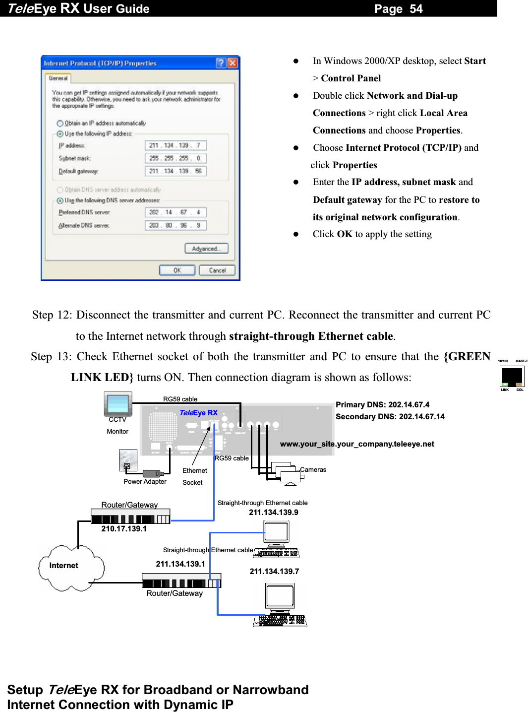 Tele Eye RX User Guide                                                                   Page  54  Setup TeleEye RX for Broadband or Narrowband  Internet Connection with Dynamic IP 10/100     BASE-TLINK     COL     In Windows 2000/XP desktop, select Start> Control Panel   Double click Network and Dial-up Connections > right click Local Area Connections and choose Properties.    Choose Internet Protocol (TCP/IP) and click Properties   Enter the IP address, subnet mask and Default gateway for the PC to restore to its original network configuration.    Click OK to apply the setting   Step 12: Disconnect the transmitter and current PC. Reconnect the transmitter and current PC to the Internet network through straight-through Ethernet cable. Step 13: Check Ethernet socket of both the transmitter and PC to ensure that the {GREEN LINK LED} turns ON. Then connection diagram is shown as follows: RG59 cableRG59 cable Power Adapter Ethernet Socket CCTV Monitor TeleEye RXCameras www.your_site.your_company.teleeye.net 211.134.139.7211.134.139.9 Internet 210.17.139.1 Router/Gateway 211.134.139.1 Router/Gateway Primary DNS: 202.14.67.4 Secondary DNS: 202.14.67.14  Straight-through Ethernet cable Straight-through Ethernet cable  