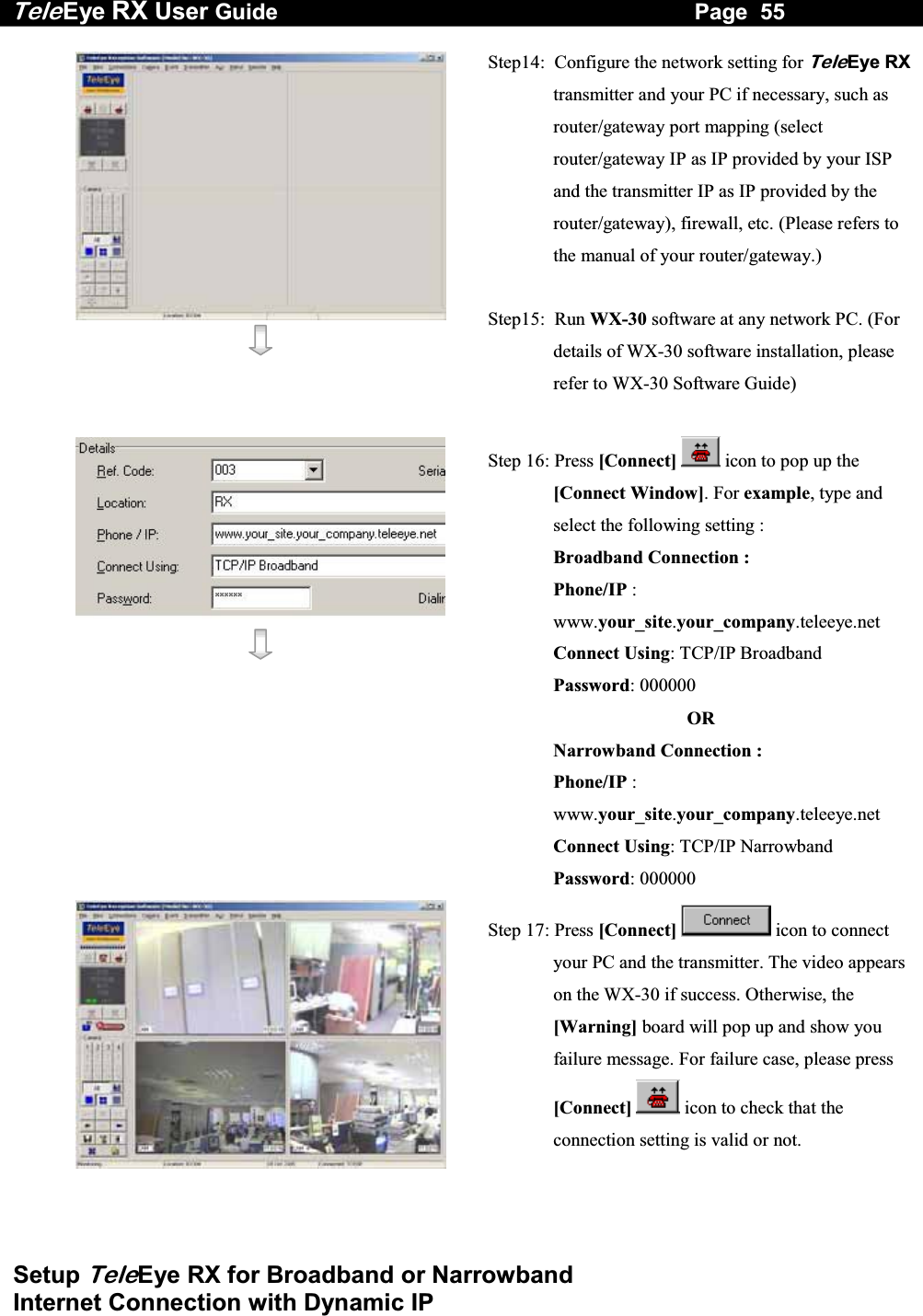 Tele Eye RX User Guide                                                                   Page  55  Setup TeleEye RX for Broadband or Narrowband  Internet Connection with Dynamic IP   Step14:  Configure the network setting for TeleEye RX transmitter and your PC if necessary, such as router/gateway port mapping (select router/gateway IP as IP provided by your ISP and the transmitter IP as IP provided by the router/gateway), firewall, etc. (Please refers to the manual of your router/gateway.)  Step15:  Run WX-30 software at any network PC. (For details of WX-30 software installation, please refer to WX-30 Software Guide)    Step 16: Press [Connect]  icon to pop up the [Connect Window]. For example, type and select the following setting : Broadband Connection : Phone/IP :  www.your_site.your_company.teleeye.net Connect Using: TCP/IP Broadband Password: 000000  OR Narrowband Connection : Phone/IP :  www.your_site.your_company.teleeye.net Connect Using: TCP/IP Narrowband Password: 000000  Step 17: Press [Connect]  icon to connect your PC and the transmitter. The video appears on the WX-30 if success. Otherwise, the [Warning] board will pop up and show you failure message. For failure case, please press [Connect]  icon to check that the connection setting is valid or not.  