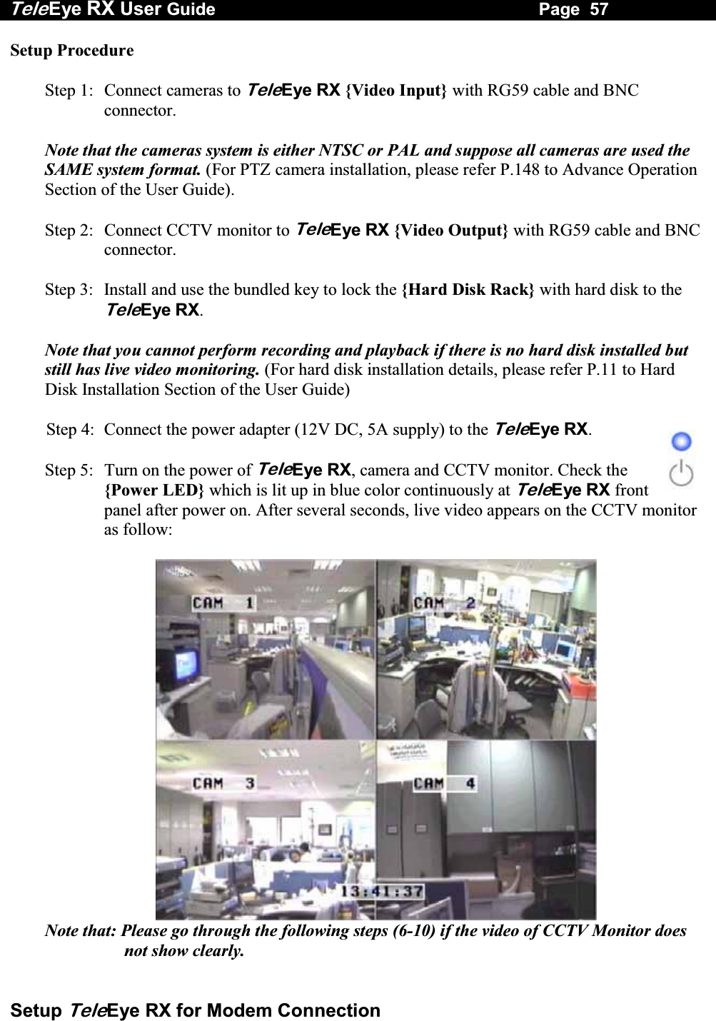 Tele Eye RX User Guide                                                                   Page  57  Setup TeleEye RX for Modem Connection Setup Procedure  Step 1:  Connect cameras to TeleEye RX {Video Input} with RG59 cable and BNC connector.  Note that the cameras system is either NTSC or PAL and suppose all cameras are used the SAME system format. (For PTZ camera installation, please refer P.148 to Advance Operation Section of the User Guide).  Step 2:  Connect CCTV monitor to TeleEye RX {Video Output} with RG59 cable and BNC connector.  Step 3:  Install and use the bundled key to lock the {Hard Disk Rack} with hard disk to the TeleEye RX.   Note that you cannot perform recording and playback if there is no hard disk installed but still has live video monitoring. (For hard disk installation details, please refer P.11 to Hard Disk Installation Section of the User Guide)  Step 4:  Connect the power adapter (12V DC, 5A supply) to the TeleEye RX.  Step 5:  Turn on the power of TeleEye RX, camera and CCTV monitor. Check the {Power LED} which is lit up in blue color continuously at TeleEye RX front panel after power on. After several seconds, live video appears on the CCTV monitor as follow:   Note that: Please go through the following steps (6-10) if the video of CCTV Monitor does not show clearly.