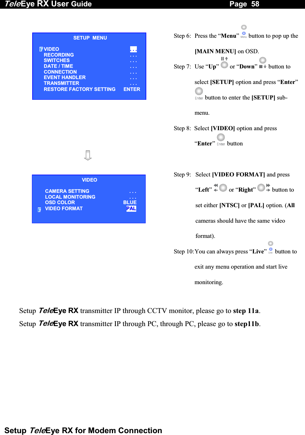 Tele Eye RX User Guide                                                                   Page  58  Setup TeleEye RX for Modem Connection   Step 6:  Press the &ldquo;Menu&rdquo; button to pop up the [MAIN MENU] on OSD. Step 7:  Use &ldquo;Up&rdquo;   or &ldquo;Down&rdquo;  button to select [SETUP] option and press &ldquo;Enter&rdquo; button to enter the [SETUP] sub-menu. Step 8:  Select [VIDEO] option and press &ldquo;Enter&rdquo;   button     Step 9:  Select [VIDEO FORMAT] and press &ldquo;Left&rdquo;  or &ldquo;Right&rdquo;  button to set either [NTSC] or [PAL] option. (All cameras should have the same video format). Step 10: You can always press &ldquo;Live&rdquo;  button to exit any menu operation and start live monitoring.   Setup TeleEye RX transmitter IP through CCTV monitor, please go to step 11a.  Setup TeleEye RX transmitter IP through PC, through PC, please go to step11b.  SETUP  MENU VIDEO  . . . RECORDING                         . . . SWITCHES  . . . DATE / TIME  . . . CONNECTION  . . . EVENT HANDLER  . . . TRANSMITTER  . . . RESTORE FACTORY SETTING    ENTER VIDEO CAMERA SETTING . . . LOCAL MONITORING                     . . . OSD COLOR  BLUE VIDEO FORMAT  PAL 