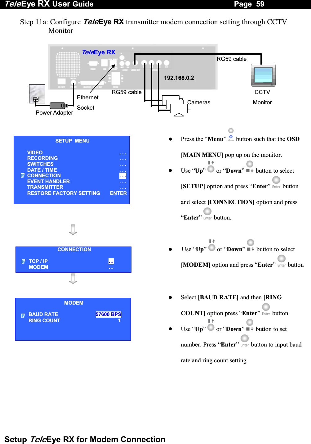 Tele Eye RX User Guide                                                                   Page  59  Setup TeleEye RX for Modem Connection Step 11a: Configure TeleEye RX transmitter modem connection setting through CCTV Monitor   RG59 cablePower Adapter Ethernet Socket Te l eEye RXCameras 192.168.0.2CCTV Monitor RG59 cable     Press the &ldquo;Menu&rdquo;  button such that the OSD [MAIN MENU] pop up on the monitor.   Use &ldquo;Up&rdquo;   or &ldquo;Down&rdquo;  button to select [SETUP] option and press &ldquo;Enter&rdquo;   button and select [CONNECTION] option and press &ldquo;Enter&rdquo;   button.         Use &ldquo;Up&rdquo;   or &ldquo;Down&rdquo;  button to select [MODEM] option and press &ldquo;Enter&rdquo;  button       Select [BAUD RATE] and then [RING COUNT] option press &ldquo;Enter&rdquo;  button   Use &ldquo;Up&rdquo;   or &ldquo;Down&rdquo;   button to set number. Press &ldquo;Enter&rdquo;  button to input baud rate and ring count setting  SETUP  MENU VIDEO . . .RECORDING                         . . .SWITCHES  . . .DATE / TIME  . . .CONNECTION  . . .EVENT HANDLER  . . .TRANSMITTER  . . .RESTORE FACTORY SETTING  ENTERCONNECTION TCP / IP  &hellip;  MODEM &hellip; MODEM BAUD RATE                57600 BPSRING COUNT                                      1 
