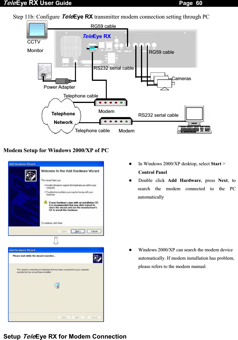Tele Eye RX User Guide                                                                   Page  60  Setup TeleEye RX for Modem Connection Step 11b: Configure TeleEye RX transmitter modem connection setting through PC  RG59 cableRG59 cablePower Adapter TeleEye RXCameras Modem RS232 serial cable Telephone Network CCTV MonitorModem RS232 serial cable Telephone cable Telephone cable  Modem Setup for Windows 2000/XP of PC      In Windows 2000/XP desktop, select Start > Control Panel   Double click Add Hardware, press Next, to search the modem connected to the PC automatically     Windows 2000/XP can search the modem device automatically. If modem installation has problem, please refers to the modem manual. 