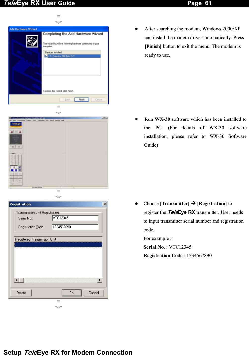 Tele Eye RX User Guide                                                                   Page  61  Setup TeleEye RX for Modem Connection       After searching the modem, Windows 2000/XP can install the modem driver automatically. Press [Finish] button to exit the menu. The modem is ready to use.      Run WX-30 software which has been installed to the PC. (For details of WX-30 software installation, please refer to WX-30 Software Guide)       Choose [Transmitter]  [Registration] to register the TeleEye RX transmitter. User needs to input transmitter serial number and registration code.        For example : Serial No. : VTC12345 Registration Code : 1234567890 