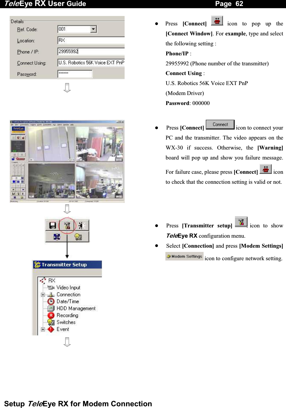 Tele Eye RX User Guide                                                                   Page  62  Setup TeleEye RX for Modem Connection      Press  [Connect]  icon to pop up the [Connect Window]. For example, type and select the following setting : Phone/IP :  29955992 (Phone number of the transmitter) Connect Using :  U.S. Robotics 56K Voice EXT PnP  (Modem Driver) Password: 000000          Press [Connect] icon to connect your PC and the transmitter. The video appears on the WX-30 if success. Otherwise, the [Warning]board will pop up and show you failure message. For failure case, please press [Connect]  iconto check that the connection setting is valid or not.      Press  [Transmitter setup]  icon to show TeleEye RX configuration menu.   Select [Connection] and press [Modem Settings] icon to configure network setting.