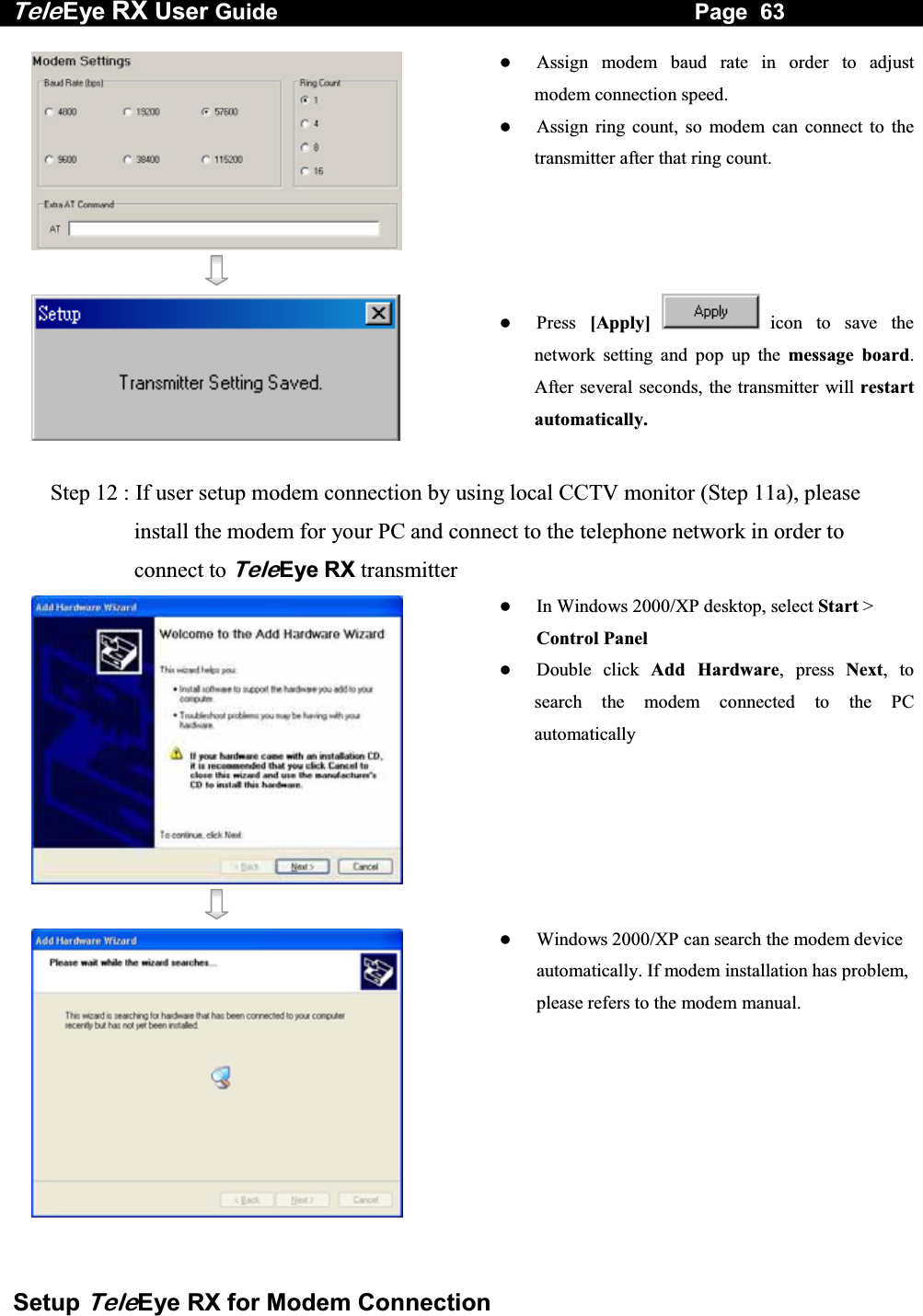 Tele Eye RX User Guide                                                                   Page  63  Setup TeleEye RX for Modem Connection      Assign modem baud rate in order to adjust modem connection speed.   Assign ring count, so modem can connect to the transmitter after that ring count.     Press  [Apply] icon to save the network setting and pop up the message board. After several seconds, the transmitter will restart automatically.  Step 12 : If user setup modem connection by using local CCTV monitor (Step 11a), please install the modem for your PC and connect to the telephone network in order to connect to TeleEye RX transmitter      In Windows 2000/XP desktop, select Start > Control Panel   Double click Add Hardware, press Next, to search the modem connected to the PC automatically     Windows 2000/XP can search the modem device automatically. If modem installation has problem, please refers to the modem manual. 