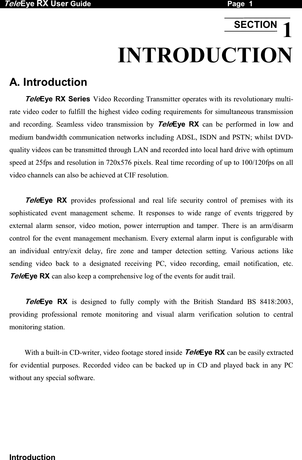 Tele Eye RX User Guide                                                                   Page  1  Introduction 1 INTRODUCTION  A. Introduction  TeleEye RX Series Video Recording Transmitter operates with its revolutionary multi-rate video coder to fulfill the highest video coding requirements for simultaneous transmission and recording. Seamless video transmission by TeleEye RX can be performed in low and medium bandwidth communication networks including ADSL, ISDN and PSTN; whilst DVD-quality videos can be transmitted through LAN and recorded into local hard drive with optimum speed at 25fps and resolution in 720x576 pixels. Real time recording of up to 100/120fps on all video channels can also be achieved at CIF resolution.   TeleEye RX provides professional and real life security control of premises with its sophisticated event management scheme. It responses to wide range of events triggered by external alarm sensor, video motion, power interruption and tamper. There is an arm/disarm control for the event management mechanism. Every external alarm input is configurable with an individual entry/exit delay, fire zone and tamper detection setting. Various actions like sending video back to a designated receiving PC, video recording, email notification, etc. TeleEye RX can also keep a comprehensive log of the events for audit trail.   TeleEye RX is designed to fully comply with the British Standard BS 8418:2003, providing professional remote monitoring and visual alarm verification solution to central monitoring station.   With a built-in CD-writer, video footage stored inside TeleEye RX can be easily extracted for evidential purposes. Recorded video can be backed up in CD and played back in any PC without any special software. SECTION