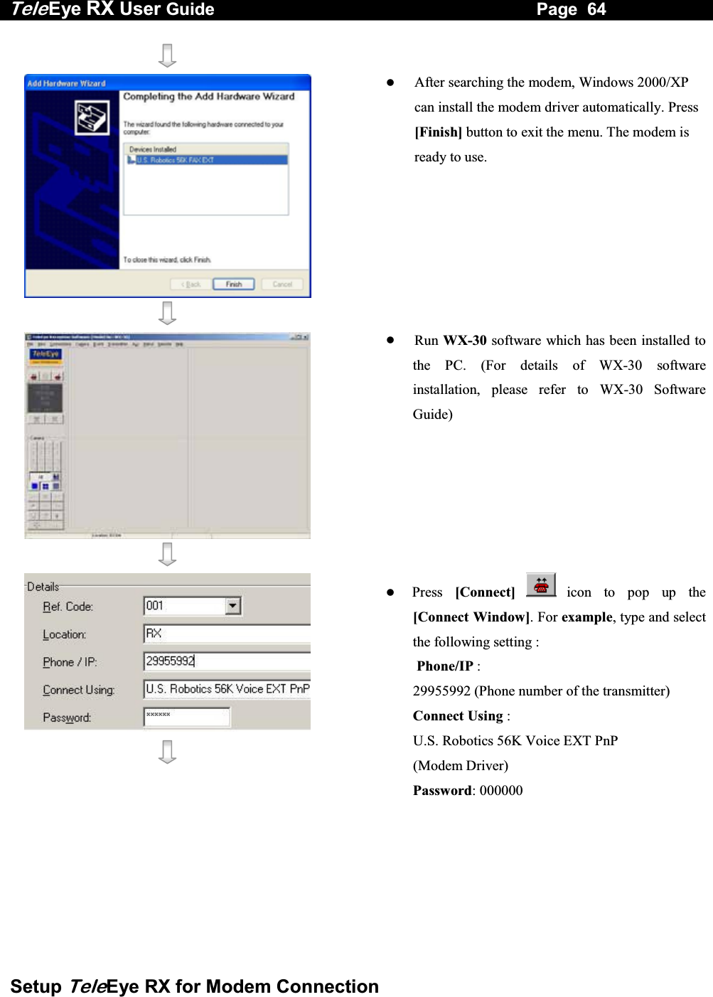 Tele Eye RX User Guide                                                                   Page  64  Setup TeleEye RX for Modem Connection        After searching the modem, Windows 2000/XP can install the modem driver automatically. Press [Finish] button to exit the menu. The modem is ready to use.      Run WX-30 software which has been installed to the PC. (For details of WX-30 software installation, please refer to WX-30 Software Guide)       Press  [Connect]  icon to pop up the [Connect Window]. For example, type and select the following setting :  Phone/IP :  29955992 (Phone number of the transmitter) Connect Using :  U.S. Robotics 56K Voice EXT PnP  (Modem Driver) Password: 000000    