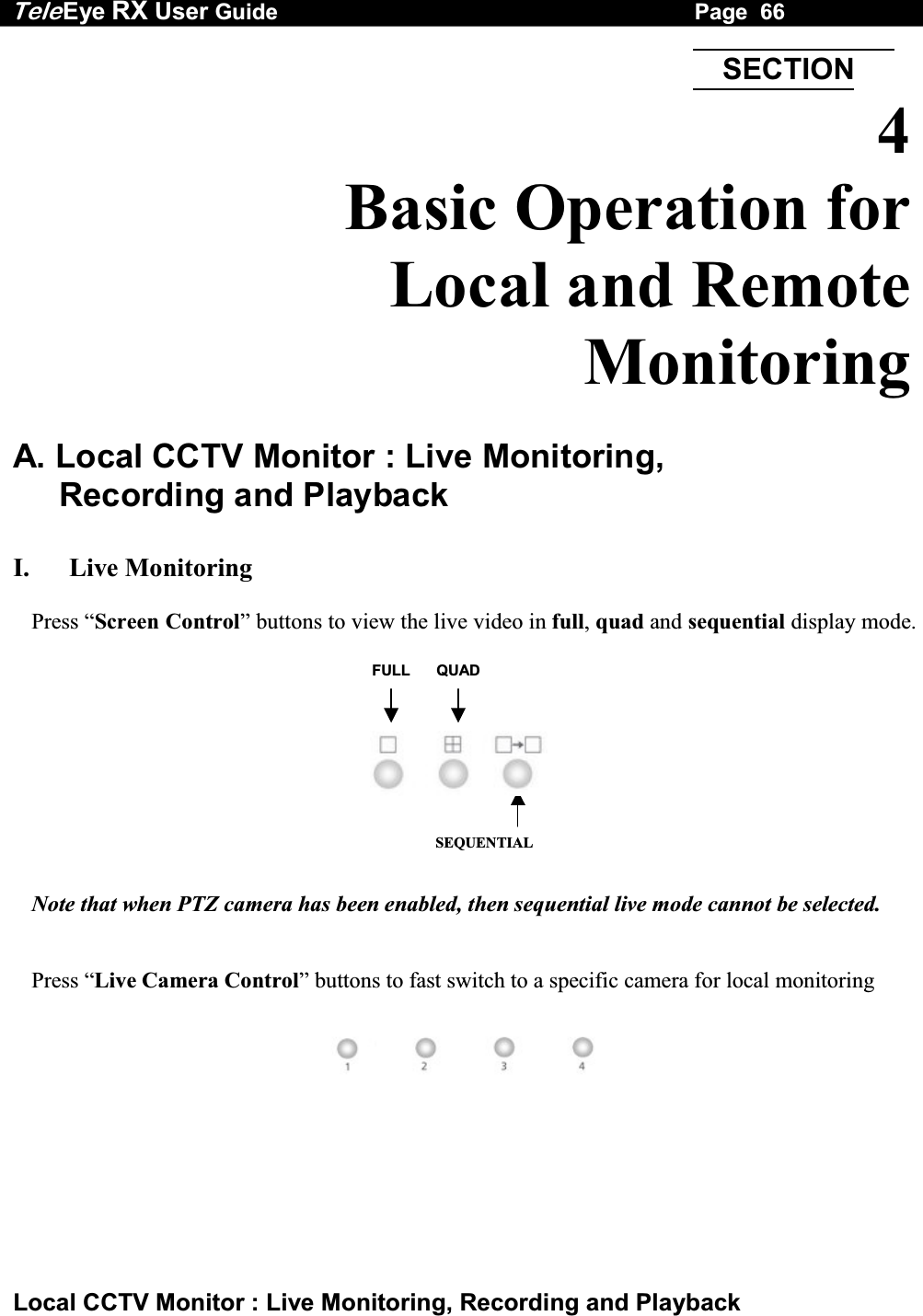 Tele Eye RX User Guide                                                                   Page  66  Local CCTV Monitor : Live Monitoring, Recording and Playback FULL QUADSEQUENTIAL  4 Basic Operation for  Local and Remote Monitoring  A. Local CCTV Monitor : Live Monitoring,  Recording and Playback  I.   Live Monitoring  Press &ldquo;Screen Control&rdquo; buttons to view the live video in full, quad and sequential display mode.            Note that when PTZ camera has been enabled, then sequential live mode cannot be selected.   Press &ldquo;Live Camera Control&rdquo; buttons to fast switch to a specific camera for local monitoring   SECTION