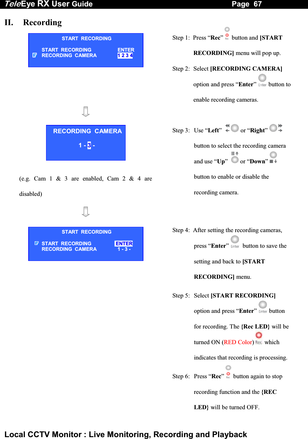 Tele Eye RX User Guide                                                                   Page  67  Local CCTV Monitor : Live Monitoring, Recording and Playback II.   Recording  Step 1:  Press &ldquo;Rec&rdquo;  button and [START RECORDING] menu will pop up. Step 2:  Select [RECORDING CAMERA] option and press &ldquo;Enter&rdquo;   button to enable recording cameras.       (e.g. Cam 1 &amp; 3 are enabled, Cam 2 &amp; 4 are disabled) Step 3:  Use &ldquo;Left&rdquo;     or &ldquo;Right&rdquo;   button to select the recording camera and use &ldquo;Up&rdquo;     or &ldquo;Down&rdquo;  button to enable or disable the recording camera.     Step 4:  After setting the recording cameras, press &ldquo;Enter&rdquo;    button to save the setting and back to [START RECORDING] menu. Step 5:  Select [START RECORDING] option and press &ldquo;Enter&rdquo;  button for recording. The {Rec LED}  will be turned ON (RED Color)   which indicates that recording is processing.Step 6:  Press &ldquo;Rec&rdquo;   button again to stop recording function and the {REC LED} will be turned OFF. START  RECORDING START  RECORDING  ENTER RECORDING  CAMERA  1 2 3 4 RECORDING  CAMERA 1 - 3 -  START  RECORDING START  RECORDING   ENTER RECORDING  CAMERA  1 - 3 - 