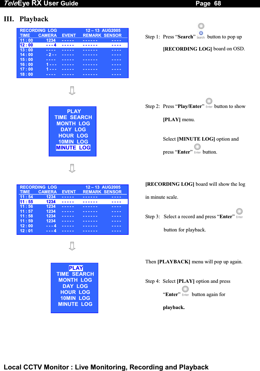 Tele Eye RX User Guide                                                                   Page  68  Local CCTV Monitor : Live Monitoring, Recording and Playback III.   Playback  Step 1:  Press &ldquo;Search&rdquo;   button to pop up [RECORDING LOG] board on OSD.   Step 2:  Press &ldquo;Play/Enter&rdquo;  button to show [PLAY] menu.  Select [MINUTE LOG] option and press &ldquo;Enter&rdquo;  button.    [RECORDING LOG] board will show the log in minute scale. Step 3:  Select a record and press &ldquo;Enter&rdquo;  button for playback.      Then [PLAYBACK] menu will pop up again. Step 4:  Select [PLAY] option and press &ldquo;Enter&rdquo;   button again for playback.  RECORDING  LOG 12 &ndash;13  AUG2005TIME CAMERA EVENT REMARK SENSOR11 : 00  1234   - - - - -  - - - - - -   - - - -12 : 00  - - - 4   - - - - -  - - - - - -    - - - ------13 : 00  - - - -   - - - - -  - - - - - -   - - - -14 : 00  - 2 - -   - - - - -  - - - - - -   - - - -15 : 00  - - - -   - - - - -  - - - - - -   - - - -16 : 00  1 - - -   - - - - -  - - - - - -   - - - -17 : 00  1 - - -   - - - - -  - - - - - -  - - - -18 : 00  - - - -   - - - - -  - - - - - -   - - - -PLAYTIME  SEARCHMONTH  LOG DAY  LOG HOUR  LOG 10MIN  LOG MINUTE  LOG RECORDING  LOG 12 &ndash;13  AUG2005TIME CAMERA EVENT REMARK SENSOR11 : 54  1234   - - - - -  - - - - - -   - - - -11 : 55  1234   - - - - -  - - - - - -    - - - ------11 : 56  1234  - - - - -  - - - - - -   - - - -11 : 57  1234   - - - - -  - - - - - -   - - - -11 : 58  1234  - - - - -  - - - - - -   - - - -11 : 59  1234   - - - - -  - - - - - -   - - - -12 : 00  - - - 4   - - - - -  - - - - - -  - - - -12 : 01  - - - 4   - - - - -  - - - - - -   - - - -PLAYTIME  SEARCHMONTH  LOG DAY  LOG HOUR  LOG 10MIN  LOG MINUTE  LOG 