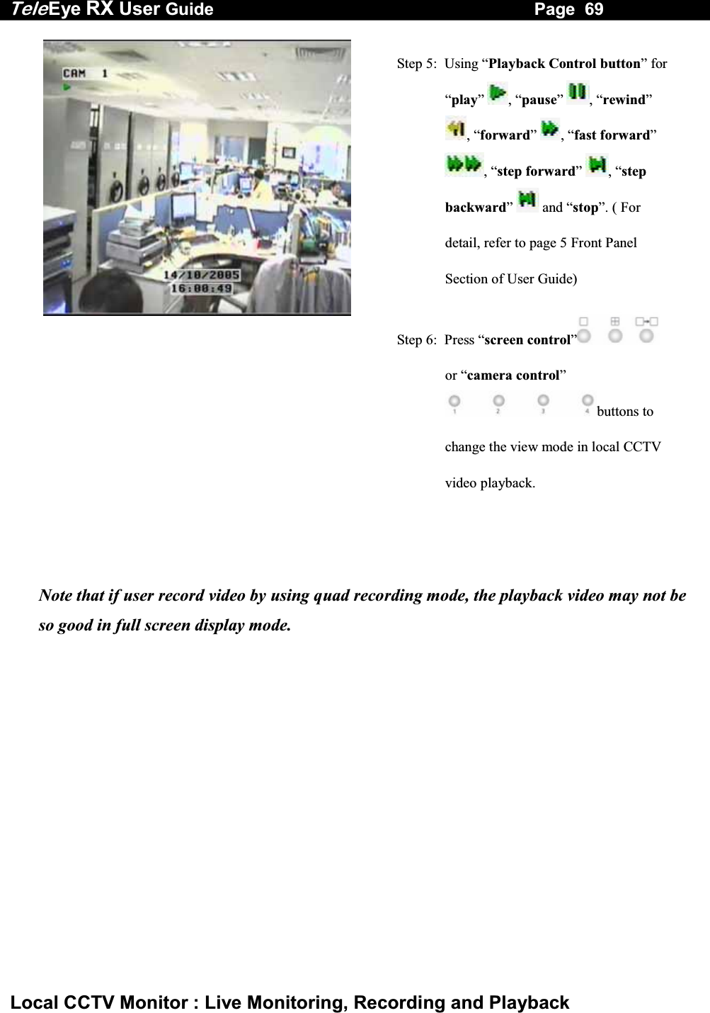 Tele Eye RX User Guide                                                                   Page  69  Local CCTV Monitor : Live Monitoring, Recording and Playback  Step 5:  Using &ldquo;Playback Control button&rdquo; for &ldquo;play&rdquo;  , &ldquo;pause&rdquo;  , &ldquo;rewind&rdquo; , &ldquo;forward&rdquo;  , &ldquo;fast forward&rdquo; , &ldquo;step forward&rdquo;  , &ldquo;step backward&rdquo;   and &ldquo;stop&rdquo;. ( For detail, refer to page 5 Front Panel Section of User Guide)   Step 6:  Press &ldquo;screen control&rdquo;  or &ldquo;camera control&rdquo; buttons to change the view mode in local CCTV video playback.  Note that if user record video by using quad recording mode, the playback video may not be so good in full screen display mode. 