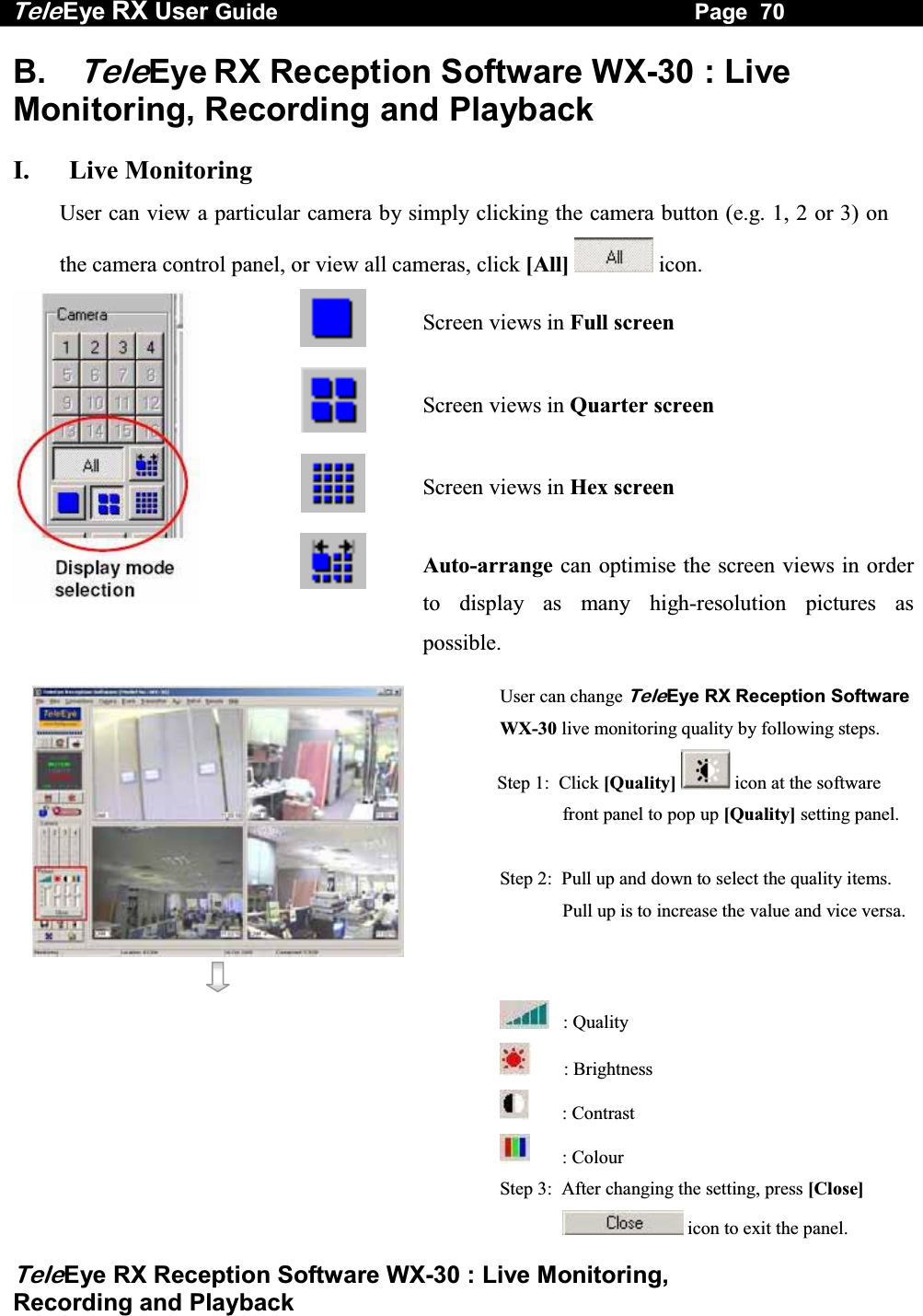 Tele Eye RX User Guide                                                                   Page  70  TeleEye RX Reception Software WX-30 : Live Monitoring,  Recording and Playback B. TeleEye RX Reception Software WX-30 : Live Monitoring, Recording and Playback  I. Live Monitoring User can view a particular camera by simply clicking the camera button (e.g. 1, 2 or 3) on the camera control panel, or view all cameras, click [All]   icon.   Screen views in Full screen  Screen views in Quarter screen  Screen views in Hex screen  Auto-arrange can optimise the screen views in order to display as many high-resolution pictures as possible.   User can change TeleEye RX Reception Software WX-30 live monitoring quality by following steps. Step 1:  Click [Quality]  icon at the software front panel to pop up [Quality] setting panel. Step 2:  Pull up and down to select the quality items. Pull up is to increase the value and vice versa.         : Quality        : Brightness        : Contrast        : Colour Step 3:  After changing the setting, press [Close]  icon to exit the panel. 