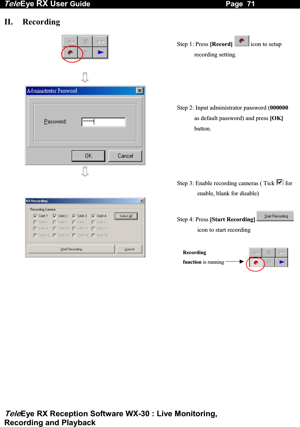 Tele Eye RX User Guide                                                                   Page  71  TeleEye RX Reception Software WX-30 : Live Monitoring,  Recording and Playback II.   Recording                                                                                                                                      Step 1: Press [Record]  icon to setup recording setting.      Step 2: Input administrator password (000000 as default password) and press [OK] button.       Step 3: Enable recording cameras ( Tick   for enable, blank for disable)   Step 4: Press [Start Recording] icon to start recording  Recordingfunction is running  