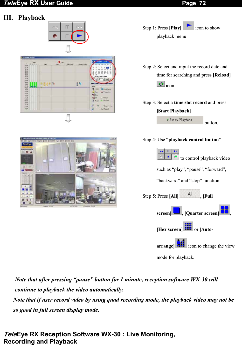 Tele Eye RX User Guide                                                                   Page  72  TeleEye RX Reception Software WX-30 : Live Monitoring,  Recording and Playback III.   Playback                                                                                                                                       Step 1: Press [Play]  icon to show playback menu     Step 2: Select and input the record date and time for searching and press [Reload]  icon.  Step 3: Select a time slot record and press [Start Playback]  button.       Step 4: Use &ldquo;playback control button&rdquo;  to control playback video such as &ldquo;play&rdquo;, &ldquo;pause&rdquo;, &ldquo;forward&rdquo;, &ldquo;backward&rdquo; and &ldquo;stop&rdquo; function. Step 5: Press [All]  , [Full screen] , [Quarter screen] , [Hex screen]  or [Auto-arrange]  icon to change the view mode for playback.  Note that after pressing &ldquo;pause&rdquo; button for 1 minute, reception software WX-30 will continue to playback the video automatically.Note that if user record video by using quad recording mode, the playback video may not be so good in full screen display mode. 