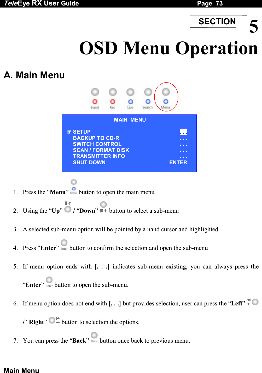 Tele Eye RX User Guide                                                                   Page  73  Main Menu 5 OSD Menu Operation  A. Main Menu    1. Press the &ldquo;Menu&rdquo;   button to open the main menu 2. Using the &ldquo;Up&rdquo;  / &ldquo;Down&rdquo;  button to select a sub-menu 3.  A selected sub-menu option will be pointed by a hand cursor and highlighted 4. Press &ldquo;Enter&rdquo;   button to confirm the selection and open the sub-menu 5.  If menu option ends with [. . .] indicates sub-menu existing, you can always press the &ldquo;Enter&rdquo;   button to open the sub-menu. 6.  If menu option does not end with [. . .] but provides selection, user can press the &ldquo;Left&rdquo;  / &ldquo;Right&rdquo;  button to selection the options. 7.  You can press the &ldquo;Back&rdquo;   button once back to previous menu. SECTIONMAIN  MENU SETUP  . . . BACKUP TO CD-R  . . . SWITCH CONTROL  . . . SCAN / FORMAT DISK  . . . TRANSMITTER INFO  . . . SHUT DOWN  ENTER 