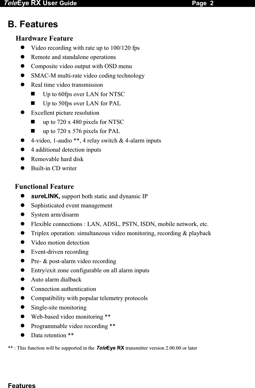 Tele Eye RX User Guide                                                                   Page  2  Features B. Features  Hardware Feature  Video recording with rate up to 100/120 fps  Remote and standalone operations  Composite video output with OSD menu  SMAC-M multi-rate video coding technology  Real time video transmission   Up to 60fps over LAN for NTSC   Up to 50fps over LAN for PAL  Excellent picture resolution    up to 720 x 480 pixels for NTSC   up to 720 x 576 pixels for PAL  4-video, 1-audio **, 4 relay switch &amp; 4-alarm inputs  4 additional detection inputs  Removable hard disk  Built-in CD writer      Functional Feature  sureLINK, support both static and dynamic IP   Sophisticated event management  System arm/disarm  Flexible connections : LAN, ADSL, PSTN, ISDN, mobile network, etc.  Triplex operation: simultaneous video monitoring, recording &amp; playback  Video motion detection  Event-driven recording  Pre- &amp; post-alarm video recording  Entry/exit zone configurable on all alarm inputs  Auto alarm dialback  Connection authentication  Compatibility with popular telemetry protocols  Single-site monitoring  Web-based video monitoring **  Programmable video recording **  Data retention **  ** : This function will be supported in the TeleEye RX transmitter version 2.00.00 or later 