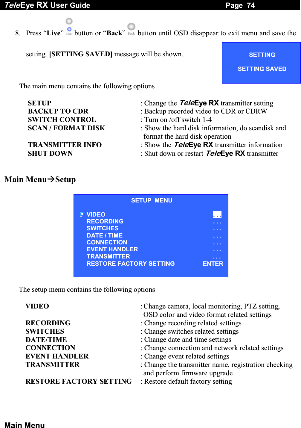 Tele Eye RX User Guide                                                                   Page  74  Main Menu 8. Press &ldquo;Live&rdquo;   button or &ldquo;Back&rdquo;   button until OSD disappear to exit menu and save the setting. [SETTING SAVED] message will be shown.  The main menu contains the following options               SETUP  : Change the TeleEye RX transmitter setting              BACKUP TO CDR  : Backup recorded video to CDR or CDRW              SWITCH CONTROL  : Turn on /off switch 1-4              SCAN / FORMAT DISK  : Show the hard disk information, do scandisk and format the hard disk operation              TRANSMITTER INFO  : Show the TeleEye RX transmitter information              SHUT DOWN  : Shut down or restart TeleEye RX transmitter   Main MenuSetup            The setup menu contains the following options  VIDEO  : Change camera, local monitoring, PTZ setting, OSD color and video format related settings RECORDING  : Change recording related settings SWITCHES   : Change switches related settings DATE/TIME  : Change date and time settings CONNECTION  : Change connection and network related settings EVENT HANDLER  : Change event related settings TRANSMITTER  : Change the transmitter name, registration checking and perform firmware upgrade RESTORE FACTORY SETTING   : Restore default factory setting   SETUP  MENU VIDEO . . . RECORDING                         . . . SWITCHES . . . DATE / TIME  . . . CONNECTION . . . EVENT HANDLER  . . . TRANSMITTER                                                 . . . RESTORE FACTORY SETTING      ENTERSETTING  SETTING SAVED  