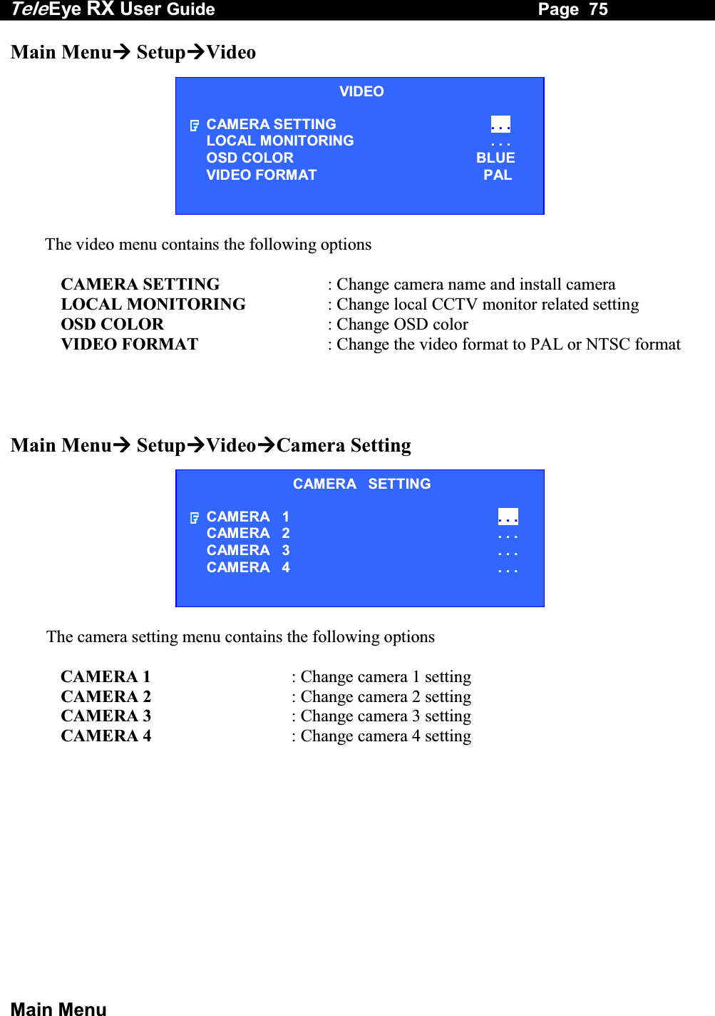 Tele Eye RX User Guide                                                                   Page  75  Main Menu Main Menu SetupVideo  The video menu contains the following options  CAMERA SETTING  : Change camera name and install camera LOCAL MONITORING  : Change local CCTV monitor related setting OSD COLOR  : Change OSD color VIDEO FORMAT  : Change the video format to PAL or NTSC format     Main Menu SetupVideoCamera Setting  The camera setting menu contains the following options  CAMERA 1  : Change camera 1 setting CAMERA 2  : Change camera 2 setting CAMERA 3  : Change camera 3 setting CAMERA 4  : Change camera 4 setting  VIDEO CAMERA SETTING  . . . LOCAL MONITORING                     . . . OSD COLOR  BLUE VIDEO FORMAT  PAL CAMERA   SETTING CAMERA   1  . . . CAMERA   2 . . . CAMERA   3 . . . CAMERA   4 . . . 