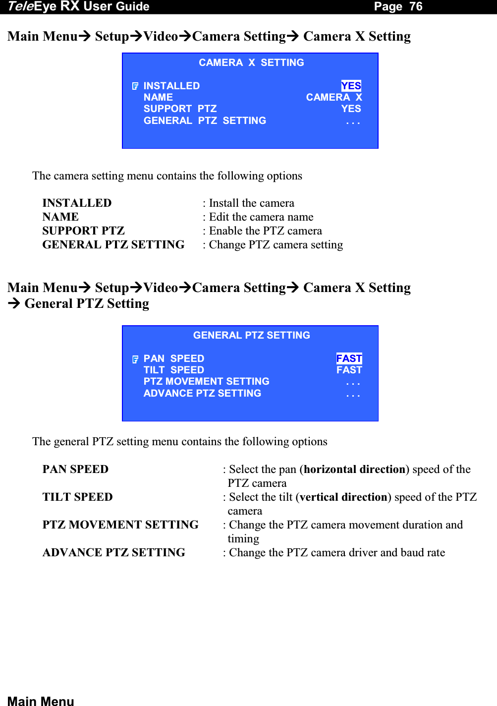 Tele Eye RX User Guide                                                                   Page  76  Main Menu Main Menu SetupVideoCamera Setting Camera X Setting          The camera setting menu contains the following options  INSTALLED  : Install the camera NAME  : Edit the camera name SUPPORT PTZ  : Enable the PTZ camera GENERAL PTZ SETTING  : Change PTZ camera setting   Main Menu SetupVideoCamera Setting Camera X Setting  General PTZ Setting   The general PTZ setting menu contains the following options  PAN SPEED  : Select the pan (horizontal direction) speed of the PTZ camera TILT SPEED  : Select the tilt (vertical direction) speed of the PTZ camera PTZ MOVEMENT SETTING  : Change the PTZ camera movement duration and timing ADVANCE PTZ SETTING  : Change the PTZ camera driver and baud rate   CAMERA  X  SETTING INSTALLED  YES NAME CAMERA  X SUPPORT  PTZ  YES GENERAL  PTZ  SETTING  . . . GENERAL PTZ SETTING PAN  SPEED FAST TILT  SPEED                     FAST PTZ MOVEMENT SETTING  . . . ADVANCE PTZ SETTING  . . . 
