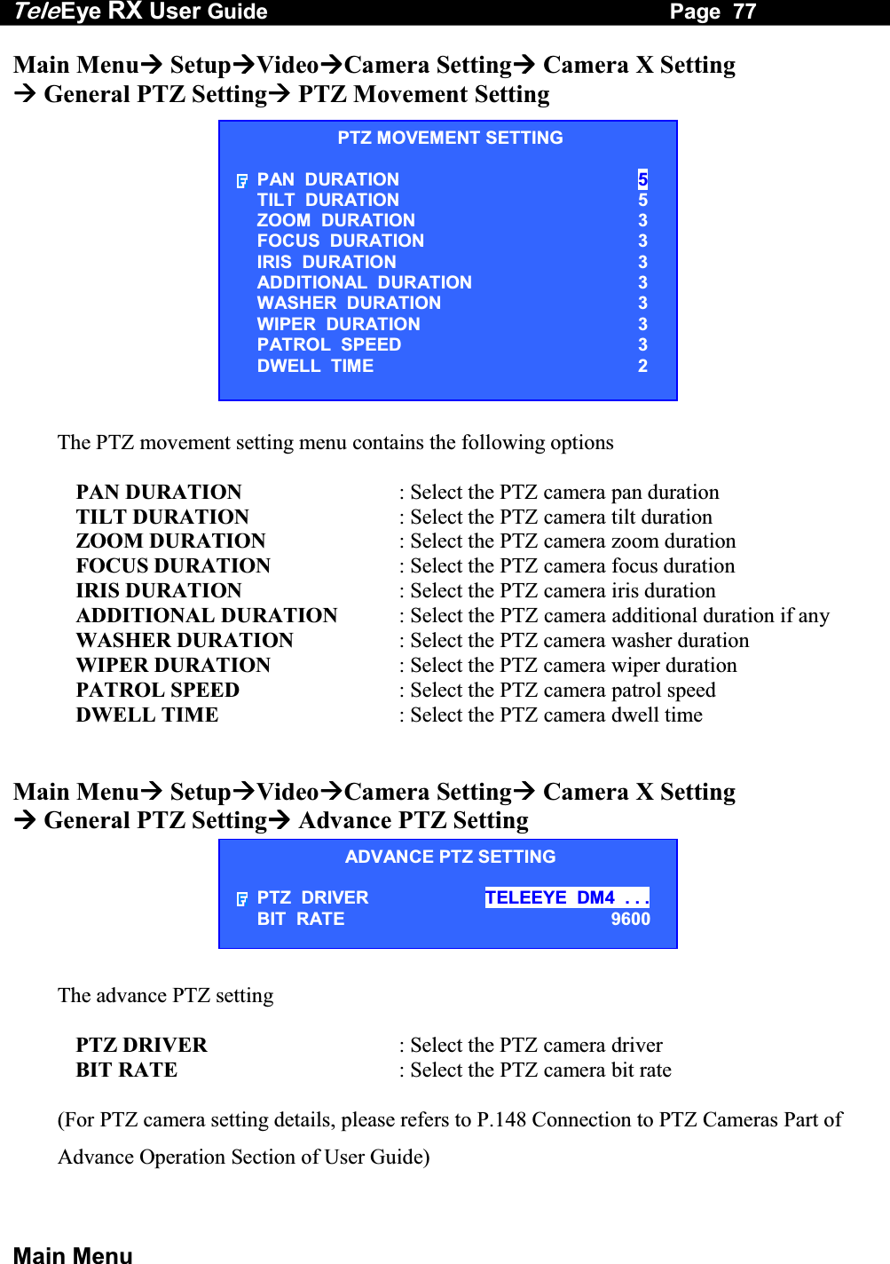 Tele Eye RX User Guide                                                                   Page  77  Main Menu Main Menu SetupVideoCamera Setting Camera X Setting  General PTZ Setting PTZ Movement Setting              The PTZ movement setting menu contains the following options  PAN DURATION  : Select the PTZ camera pan duration TILT DURATION  : Select the PTZ camera tilt duration ZOOM DURATION  : Select the PTZ camera zoom duration FOCUS DURATION  : Select the PTZ camera focus duration IRIS DURATION  : Select the PTZ camera iris duration ADDITIONAL DURATION  : Select the PTZ camera additional duration if any WASHER DURATION  : Select the PTZ camera washer duration WIPER DURATION  : Select the PTZ camera wiper duration PATROL SPEED  : Select the PTZ camera patrol speed DWELL TIME  : Select the PTZ camera dwell time   Main Menu SetupVideoCamera Setting Camera X Setting  General PTZ Setting Advance PTZ Setting       The advance PTZ setting  PTZ DRIVER  : Select the PTZ camera driver BIT RATE  : Select the PTZ camera bit rate  (For PTZ camera setting details, please refers to P.148 Connection to PTZ Cameras Part of Advance Operation Section of User Guide)PTZ MOVEMENT SETTING PAN  DURATION 5 TILT  DURATION                     5 ZOOM  DURATION  3 FOCUS  DURATION  3 IRIS  DURATION  3 ADDITIONAL  DURATION  3 WASHER  DURATION  3 WIPER  DURATION  3 PATROL  SPEED  3 DWELL  TIME  2 ADVANCE PTZ SETTING PTZ  DRIVER  TELEEYE  DM4  . . . BIT  RATE                     9600 