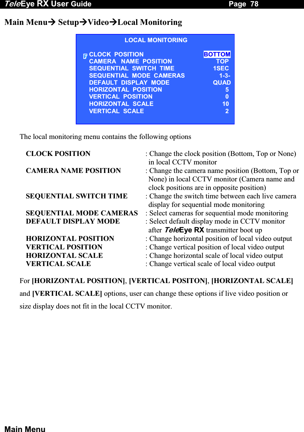 Tele Eye RX User Guide                                                                   Page  78  Main Menu Main Menu SetupVideoLocal Monitoring  The local monitoring menu contains the following options  CLOCK POSITION  : Change the clock position (Bottom, Top or None) in local CCTV monitor  CAMERA NAME POSITION  : Change the camera name position (Bottom, Top or None) in local CCTV monitor (Camera name and clock positions are in opposite position) SEQUENTIAL SWITCH TIME  : Change the switch time between each live camera display for sequential mode monitoring SEQUENTIAL MODE CAMERAS  : Select cameras for sequential mode monitoring DEFAULT DISPLAY MODE  : Select default display mode in CCTV monitor after TeleEye RX transmitter boot up HORIZONTAL POSITION  : Change horizontal position of local video output VERTICAL POSITION  : Change vertical position of local video output HORIZONTAL SCALE  : Change horizontal scale of local video output VERTICAL SCALE  : Change vertical scale of local video output  For [HORIZONTAL POSITION], [VERTICAL POSITON], [HORIZONTAL SCALE] and [VERTICAL SCALE] options, user can change these options if live video position or size display does not fit in the local CCTV monitor.LOCAL MONITORING CLOCK  POSITION BOTTOMCAMERA   NAME  POSITION        TOPSEQUENTIAL  SWITCH  TIME  1SECSEQUENTIAL  MODE  CAMERAS  1-3-DEFAULT  DISPLAY  MODE  QUADHORIZONTAL  POSITION  5VERTICAL  POSITION  0HORIZONTAL  SCALE  10VERTICAL  SCALE  2