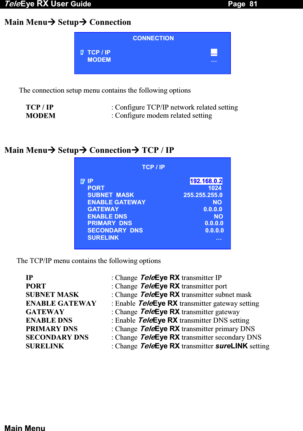 Tele Eye RX User Guide                                                                   Page  81  Main Menu Main Menu Setup Connection        The connection setup menu contains the following options  TCP / IP  : Configure TCP/IP network related setting MODEM  : Configure modem related setting    Main Menu Setup Connection TCP / IP             The TCP/IP menu contains the following options  IP : Change TeleEye RX transmitter IP PORT  : Change TeleEye RX transmitter port SUBNET MASK  : Change TeleEye RX transmitter subnet mask ENABLE GATEWAY  : Enable TeleEye RX transmitter gateway setting GATEWAY  : Change TeleEye RX transmitter gateway ENABLE DNS  : Enable TeleEye RX transmitter DNS setting PRIMARY DNS  : Change TeleEye RX transmitter primary DNS SECONDARY DNS : Change TeleEye RX transmitter secondary DNS SURELINK  : Change TeleEye RX transmitter sureLINK setting CONNECTION TCP / IP  &hellip; MODEM &hellip; TCP / IP  IP  192.168.0.2  PORT 1024 SUBNET  MASK  255.255.255.0 ENABLE GATEWAY   NO GATEWAY  0.0.0.0 ENABLE DNS  NO PRIMARY  DNS  0.0.0.0 SECONDARY  DNS    0.0.0.0 SURELINK  &hellip; 