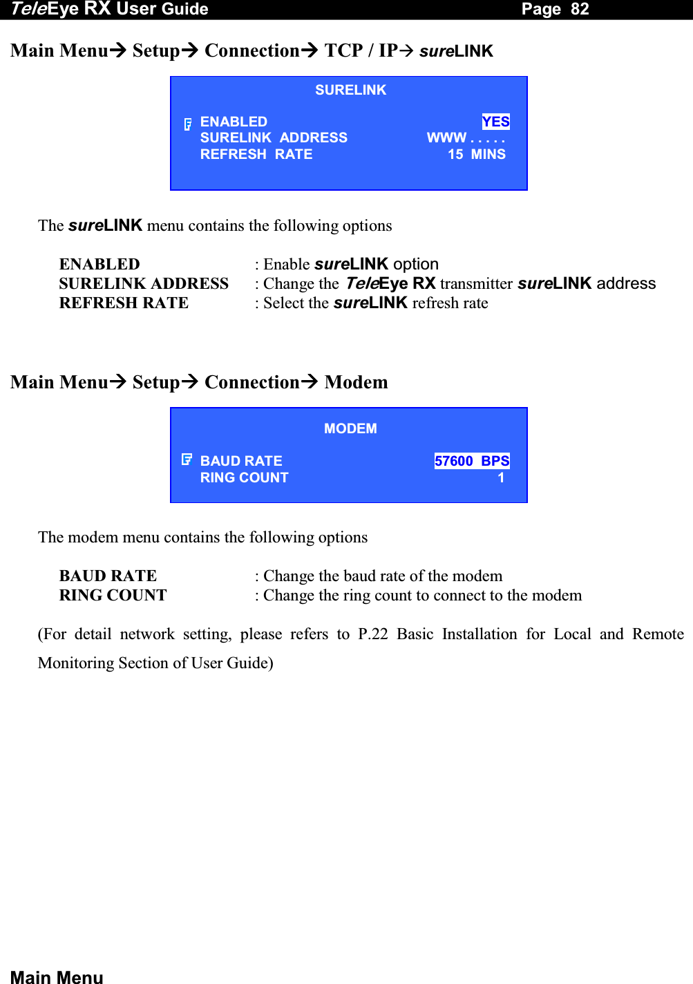 Tele Eye RX User Guide                                                                   Page  82  Main Menu Main Menu Setup Connection TCP / IP sureLINK        The sureLINK menu contains the following options  ENABLED  : Enable sureLINK option SURELINK ADDRESS  : Change the TeleEye RX transmitter sureLINK address REFRESH RATE  : Select the sureLINK refresh rate    Main Menu Setup Connection Modem        The modem menu contains the following options  BAUD RATE  : Change the baud rate of the modem RING COUNT  : Change the ring count to connect to the modem  (For detail network setting, please refers to P.22 Basic Installation for Local and Remote Monitoring Section of User Guide) MODEM  BAUD RATE  57600  BPS  RING COUNT  1 SURELINK ENABLED  YES SURELINK  ADDRESS   WWW . . . . . REFRESH  RATE  15  MINS 