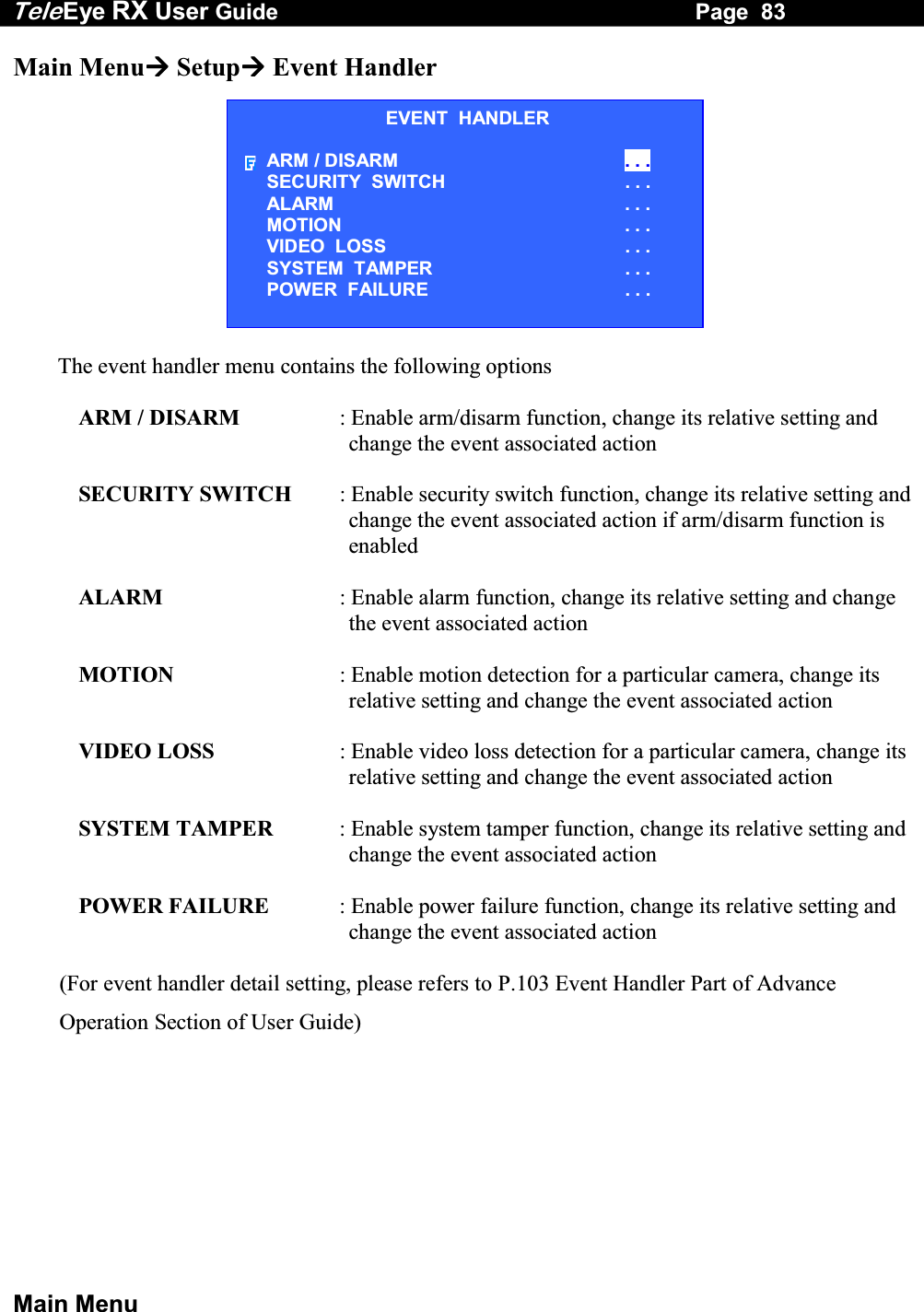 Tele Eye RX User Guide                                                                   Page  83  Main Menu Main Menu Setup Event Handler  The event handler menu contains the following options  ARM / DISARM  : Enable arm/disarm function, change its relative setting and change the event associated action  SECURITY SWITCH  : Enable security switch function, change its relative setting and change the event associated action if arm/disarm function is enabled  ALARM  : Enable alarm function, change its relative setting and change the event associated action  MOTION  : Enable motion detection for a particular camera, change its relative setting and change the event associated action  VIDEO LOSS  : Enable video loss detection for a particular camera, change its relative setting and change the event associated action  SYSTEM TAMPER  : Enable system tamper function, change its relative setting and change the event associated action  POWER FAILURE  : Enable power failure function, change its relative setting and change the event associated action  (For event handler detail setting, please refers to P.103 Event Handler Part of Advance Operation Section of User Guide)EVENT  HANDLER ARM / DISARM  . . . SECURITY  SWITCH                       . . . ALARM  . . . MOTION  . . . VIDEO  LOSS  . . . SYSTEM  TAMPER  . . . POWER  FAILURE  . . . 