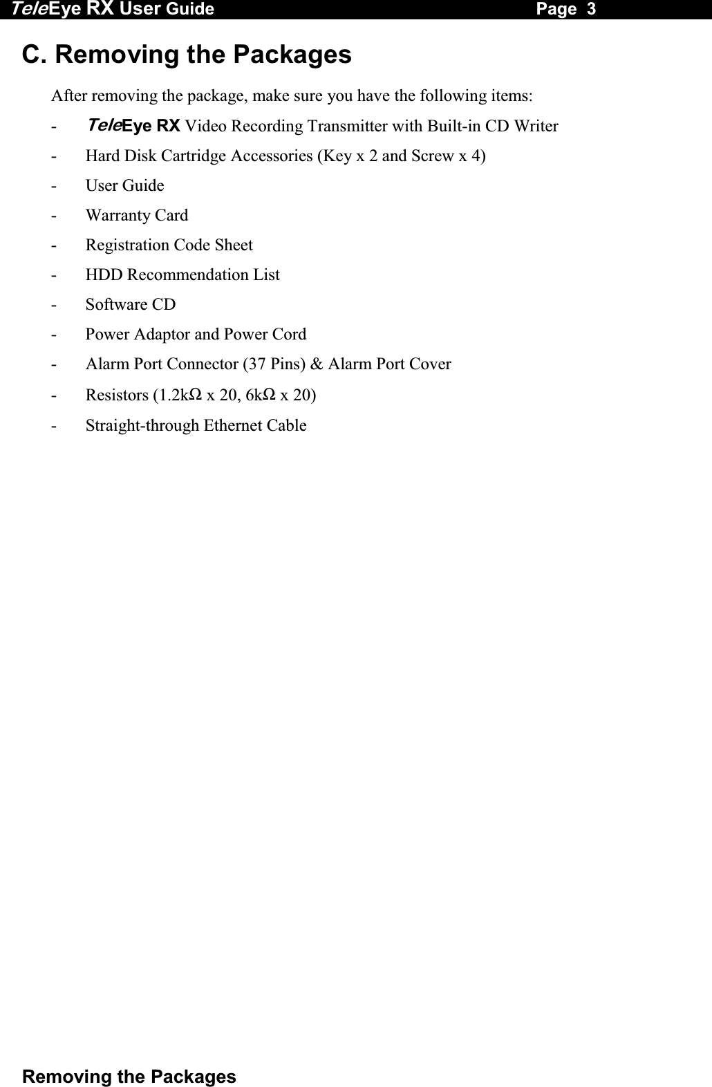 Tele Eye RX User Guide                                                                   Page  3  Removing the Packages C. Removing the Packages  After removing the package, make sure you have the following items: - TeleEye RX Video Recording Transmitter with Built-in CD Writer -  Hard Disk Cartridge Accessories (Key x 2 and Screw x 4) - User Guide - Warranty Card - Registration Code Sheet -  HDD Recommendation List - Software CD -  Power Adaptor and Power Cord -  Alarm Port Connector (37 Pins) &amp; Alarm Port Cover  - Resistors (1.2k&Omega; x 20, 6k&Omega; x 20) -  Straight-through Ethernet Cable 