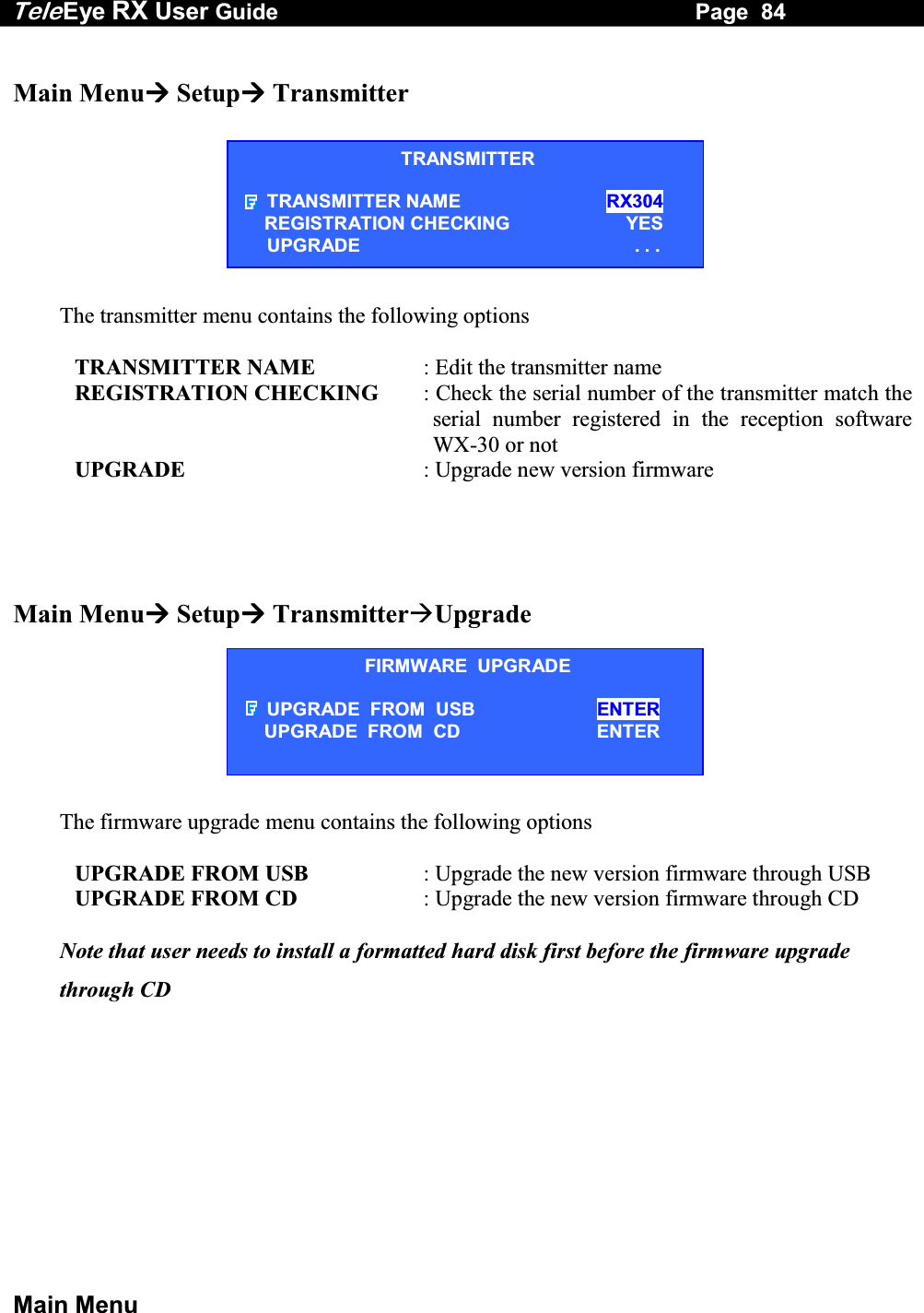Tele Eye RX User Guide                                                                   Page  84  Main Menu  Main Menu Setup Transmitter        The transmitter menu contains the following options              TRANSMITTER NAME  : Edit the transmitter name            REGISTRATION CHECKING  : Check the serial number of the transmitter match the serial number registered in the reception software WX-30 or not            UPGRADE  : Upgrade new version firmware    Main Menu Setup TransmitterUpgrade        The firmware upgrade menu contains the following options              UPGRADE FROM USB  : Upgrade the new version firmware through USB            UPGRADE FROM CD  : Upgrade the new version firmware through CD  Note that user needs to install a formatted hard disk first before the firmware upgrade through CD  TRANSMITTER TRANSMITTER NAME                          RX304       REGISTRATION CHECKING                    YES UPGRADE                                                   . . . FIRMWARE  UPGRADE UPGRADE  FROM  USB  ENTER       UPGRADE  FROM  CD  ENTER 
