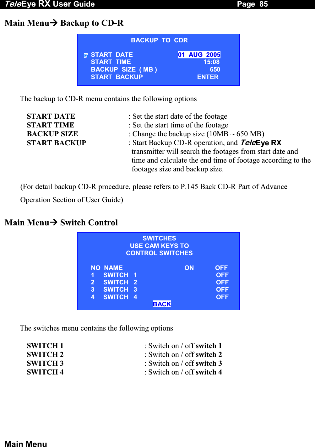 Tele Eye RX User Guide                                                                   Page  85  Main Menu Main Menu Backup to CD-R  The backup to CD-R menu contains the following options  START DATE  : Set the start date of the footage START TIME  : Set the start time of the footage BACKUP SIZE  : Change the backup size (10MB ~ 650 MB) START BACKUP  : Start Backup CD-R operation, and TeleEye RX transmitter will search the footages from start date and time and calculate the end time of footage according to the footages size and backup size.  (For detail backup CD-R procedure, please refers to P.145 Back CD-R Part of Advance Operation Section of User Guide)  Main Menu Switch Control            The switches menu contains the following options  SWITCH 1  : Switch on / off switch 1 SWITCH 2  : Switch on / off switch 2 SWITCH 3   : Switch on / off switch 3 SWITCH 4   : Switch on / off switch 4  BACKUP  TO  CDR START  DATE  01  AUG  2005 START  TIME  15:08 BACKUP  SIZE  ( MB )  650 START  BACKUP  ENTER SWITCHESUSE CAM KEYS TO CONTROL SWITCHES  NO  NAME    ON            OFF 1     SWITCH   1 OFF 2     SWITCH   2 OFF 3     SWITCH   3 OFF 4     SWITCH   4 OFF                                   BACK