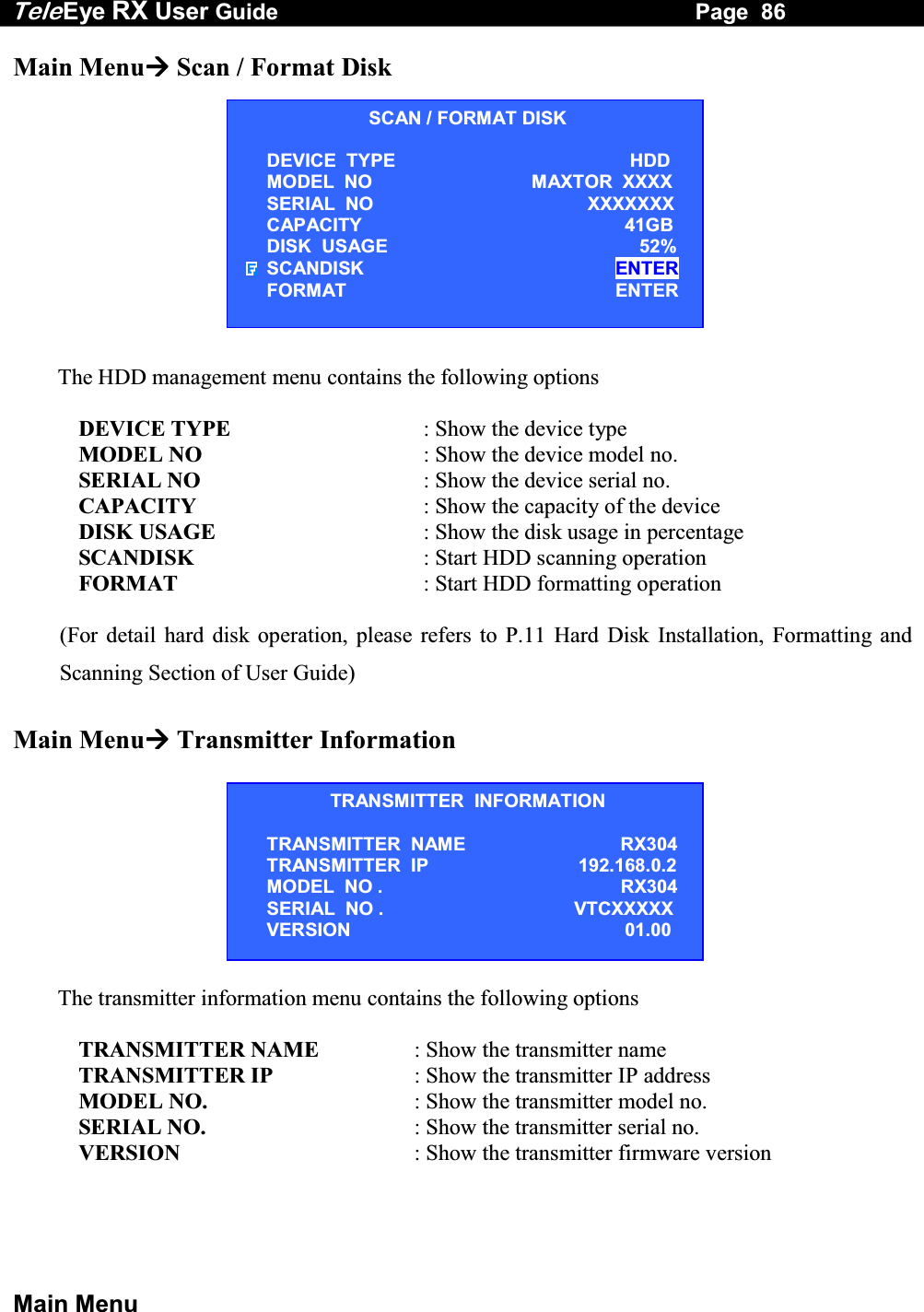 Tele Eye RX User Guide                                                                   Page  86  Main Menu Main Menu Scan / Format Disk            The HDD management menu contains the following options  DEVICE TYPE  : Show the device type MODEL NO  : Show the device model no. SERIAL NO  : Show the device serial no. CAPACITY  : Show the capacity of the device DISK USAGE  : Show the disk usage in percentage SCANDISK  : Start HDD scanning operation           FORMAT  : Start HDD formatting operation  (For detail hard disk operation, please refers to P.11 Hard Disk Installation, Formatting and Scanning Section of User Guide)  Main Menu Transmitter Information   The transmitter information menu contains the following options  TRANSMITTER NAME  : Show the transmitter name TRANSMITTER IP  : Show the transmitter IP address MODEL NO.  : Show the transmitter model no. SERIAL NO.  : Show the transmitter serial no. VERSION  : Show the transmitter firmware version    SCAN / FORMAT DISK DEVICE  TYPE   HDD MODEL  NO MAXTOR  XXXX SERIAL  NO XXXXXXX CAPACITY 41GB DISK  USAGE   52% SCANDISK ENTER FORMAT ENTER TRANSMITTER  INFORMATION TRANSMITTER  NAME   RX304 TRANSMITTER  IP 192.168.0.2 MODEL  NO .   RX304 SERIAL  NO .   VTCXXXXX VERSION 01.00 