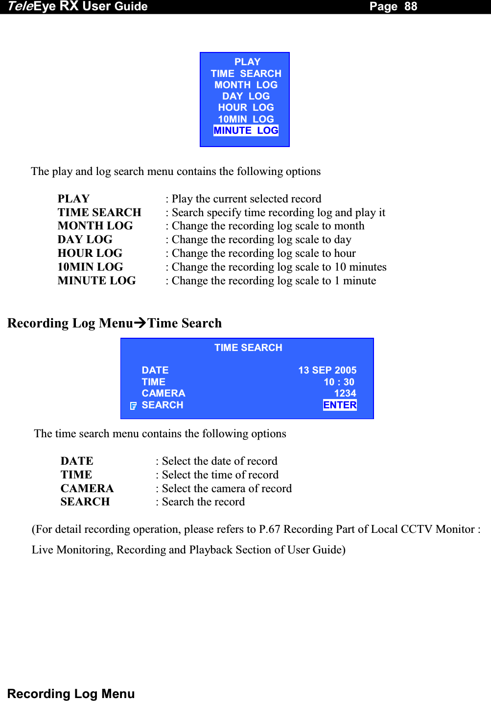 Tele Eye RX User Guide                                                                   Page  88  Recording Log Menu TIME SEARCH DATE                                               13 SEP 2005 TIME                 10 : 30 CAMERA          1234 SEARCH               ENTER                   The play and log search menu contains the following options                   PLAY  : Play the current selected record                  TIME SEARCH  : Search specify time recording log and play it                  MONTH LOG  : Change the recording log scale to month                  DAY LOG  : Change the recording log scale to day                  HOUR LOG  : Change the recording log scale to hour                  10MIN LOG  : Change the recording log scale to 10 minutes                  MINUTE LOG  : Change the recording log scale to 1 minute   Recording Log MenuTime Search                 The time search menu contains the following options                    DATE  : Select the date of record                   TIME                  : Select the time of record                   CAMERA   : Select the camera of record                   SEARCH              : Search the record  (For detail recording operation, please refers to P.67 Recording Part of Local CCTV Monitor : Live Monitoring, Recording and Playback Section of User Guide)PLAYTIME  SEARCHMONTH  LOG DAY  LOG HOUR  LOG 10MIN  LOG MINUTE  LOG 
