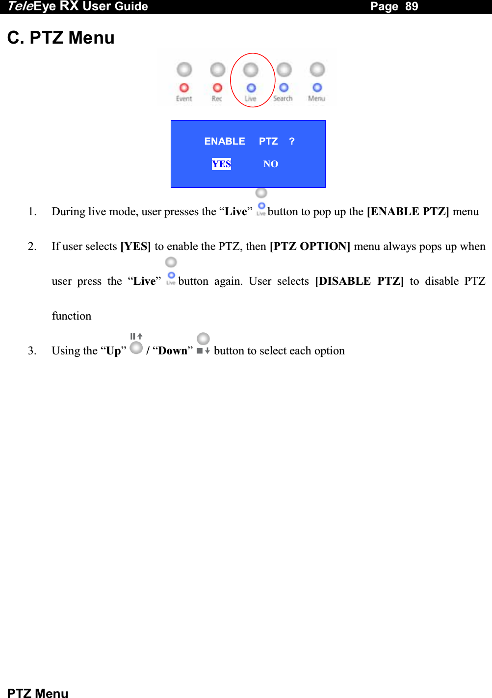 Tele Eye RX User Guide                                                                   Page  89  PTZ Menu C. PTZ Menu         1.  During live mode, user presses the &ldquo;Live&rdquo;  button to pop up the [ENABLE PTZ] menu 2.  If user selects [YES] to enable the PTZ, then [PTZ OPTION] menu always pops up when user press the &ldquo;Live&rdquo;  button again. User selects [DISABLE PTZ] to disable PTZ function 3. Using the &ldquo;Up&rdquo;  / &ldquo;Down&rdquo;  button to select each option                ENABLE     PTZ    ?          YES             NO  