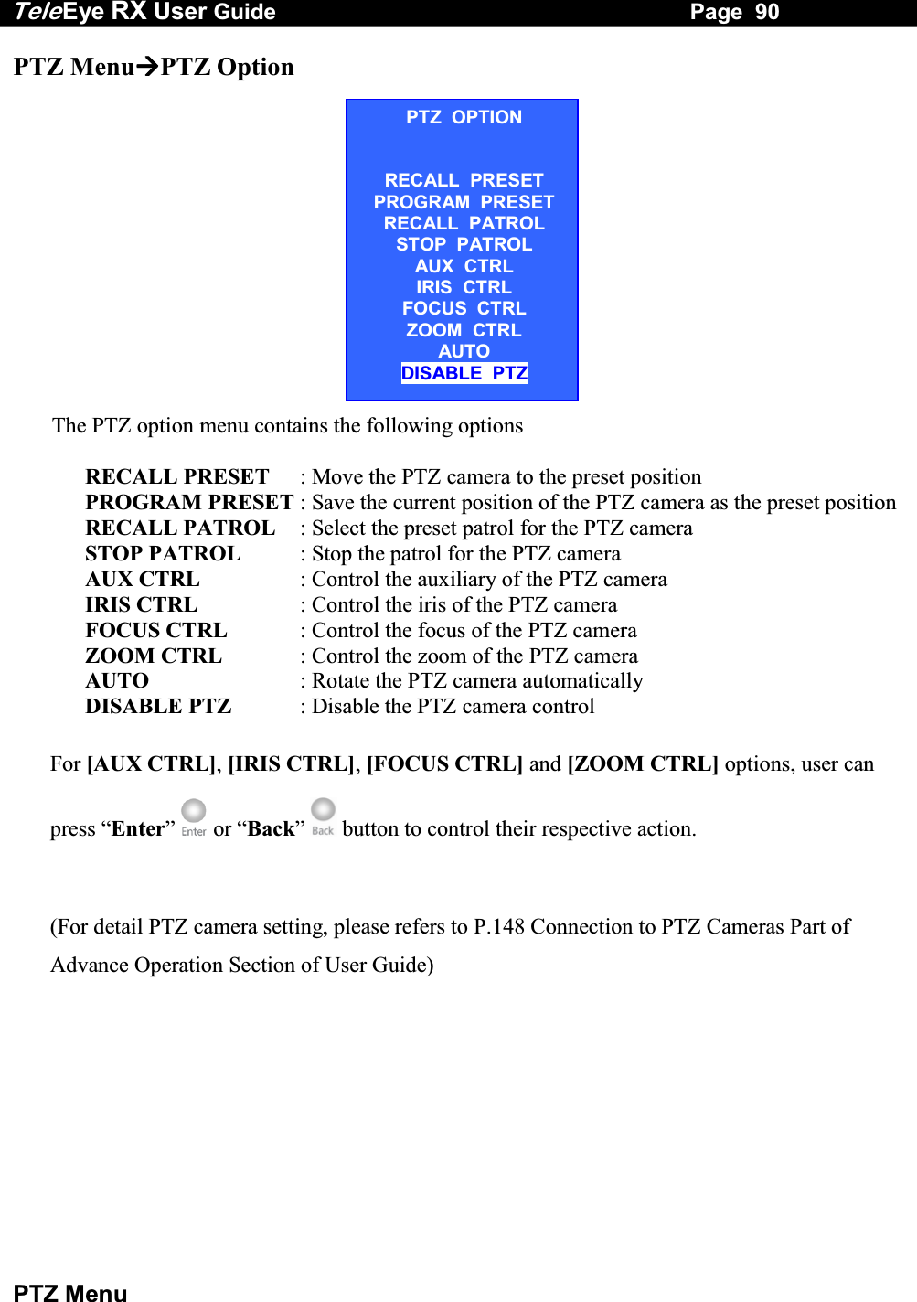 Tele Eye RX User Guide                                                                   Page  90  PTZ Menu PTZ MenuPTZ Option                     The PTZ option menu contains the following options               RECALL PRESET  : Move the PTZ camera to the preset position              PROGRAM PRESET : Save the current position of the PTZ camera as the preset position              RECALL PATROL  : Select the preset patrol for the PTZ camera              STOP PATROL  : Stop the patrol for the PTZ camera               AUX CTRL   : Control the auxiliary of the PTZ camera               IRIS CTRL  : Control the iris of the PTZ camera              FOCUS CTRL  : Control the focus of the PTZ camera              ZOOM CTRL  : Control the zoom of the PTZ camera              AUTO  : Rotate the PTZ camera automatically              DISABLE PTZ  : Disable the PTZ camera control For [AUX CTRL], [IRIS CTRL], [FOCUS CTRL] and [ZOOM CTRL] options, user can press &ldquo;Enter&rdquo;   or &ldquo;Back&rdquo;   button to control their respective action.  (For detail PTZ camera setting, please refers to P.148 Connection to PTZ Cameras Part of Advance Operation Section of User Guide)PTZ  OPTION  RECALL  PRESET PROGRAM  PRESET RECALL  PATROL STOP  PATROL AUX  CTRL IRIS  CTRL FOCUS  CTRL ZOOM  CTRL AUTO DISABLE  PTZ 