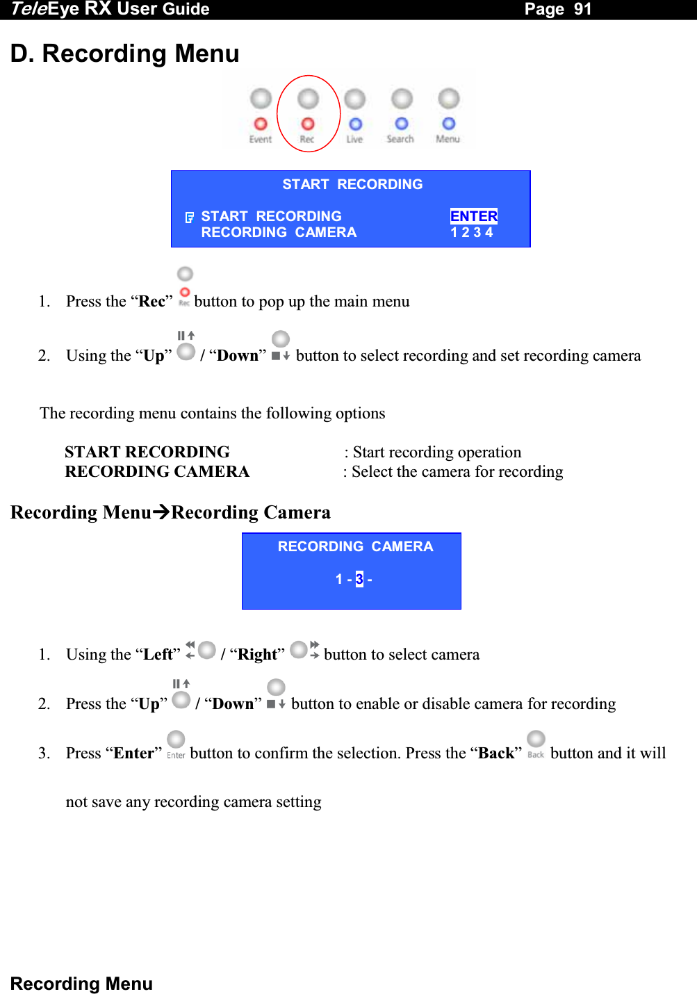 Tele Eye RX User Guide                                                                   Page  91  Recording Menu START  RECORDING START  RECORDING  ENTER RECORDING  CAMERA  1 2 3 4 D. Recording Menu        1. Press the &ldquo;Rec&rdquo;  button to pop up the main menu   2. Using the &ldquo;Up&rdquo;  / &ldquo;Down&rdquo;  button to select recording and set recording camera          The recording menu contains the following options                             START RECORDING                           : Start recording operation              RECORDING CAMERA                      : Select the camera for recording  Recording MenuRecording Camera      1.   Using the &ldquo;Left&rdquo;  / &ldquo;Right&rdquo;  button to select camera 2.   Press  the  &ldquo;Up&rdquo;  / &ldquo;Down&rdquo;  button to enable or disable camera for recording 3.   Press &ldquo;Enter&rdquo;   button to confirm the selection. Press the &ldquo;Back&rdquo;   button and it will not save any recording camera setting RECORDING  CAMERA 1 - 3 -  