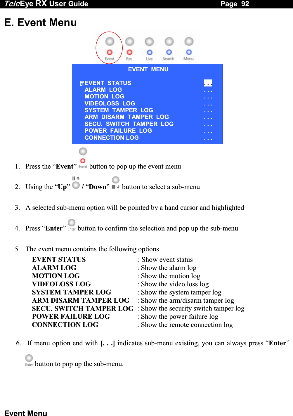 Tele Eye RX User Guide                                                                   Page  92  Event Menu E. Event Menu    1. Press the &ldquo;Event&rdquo;   button to pop up the event menu 2. Using the &ldquo;Up&rdquo;  / &ldquo;Down&rdquo;  button to select a sub-menu 3.  A selected sub-menu option will be pointed by a hand cursor and highlighted 4. Press &ldquo;Enter&rdquo;   button to confirm the selection and pop up the sub-menu 5.  The event menu contains the following options EVENT STATUS    :  Show event status ALARM LOG  : Show the alarm log MOTION LOG  : Show the motion log VIDEOLOSS LOG    : Show the video loss log SYSTEM TAMPER LOG    : Show the system tamper log ARM DISARM TAMPER LOG  : Show the arm/disarm tamper log SECU. SWITCH TAMPER LOG  : Show the security switch tamper log POWER FAILURE LOG  : Show the power failure log CONNECTION LOG  : Show the remote connection log 6.   If menu option end with [. . .] indicates sub-menu existing, you can always press &ldquo;Enter&rdquo;  button to pop up the sub-menu. EVENT  MENU EVENT  STATUS  . . . ALARM  LOG                    . . . MOTION  LOG  . . . VIDEOLOSS  LOG  . . . SYSTEM  TAMPER  LOG  . . . ARM  DISARM  TAMPER  LOG  . . . SECU.  SWITCH  TAMPER  LOG  . . . POWER  FAILURE  LOG  . . . CONNECTION LOG  . . . 